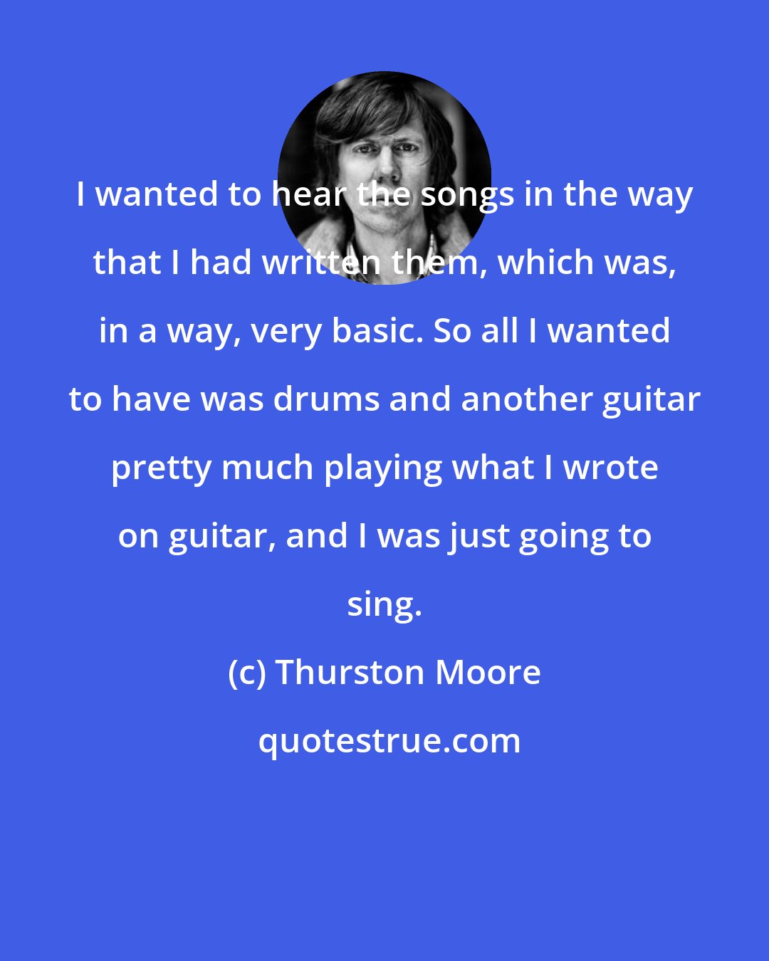 Thurston Moore: I wanted to hear the songs in the way that I had written them, which was, in a way, very basic. So all I wanted to have was drums and another guitar pretty much playing what I wrote on guitar, and I was just going to sing.