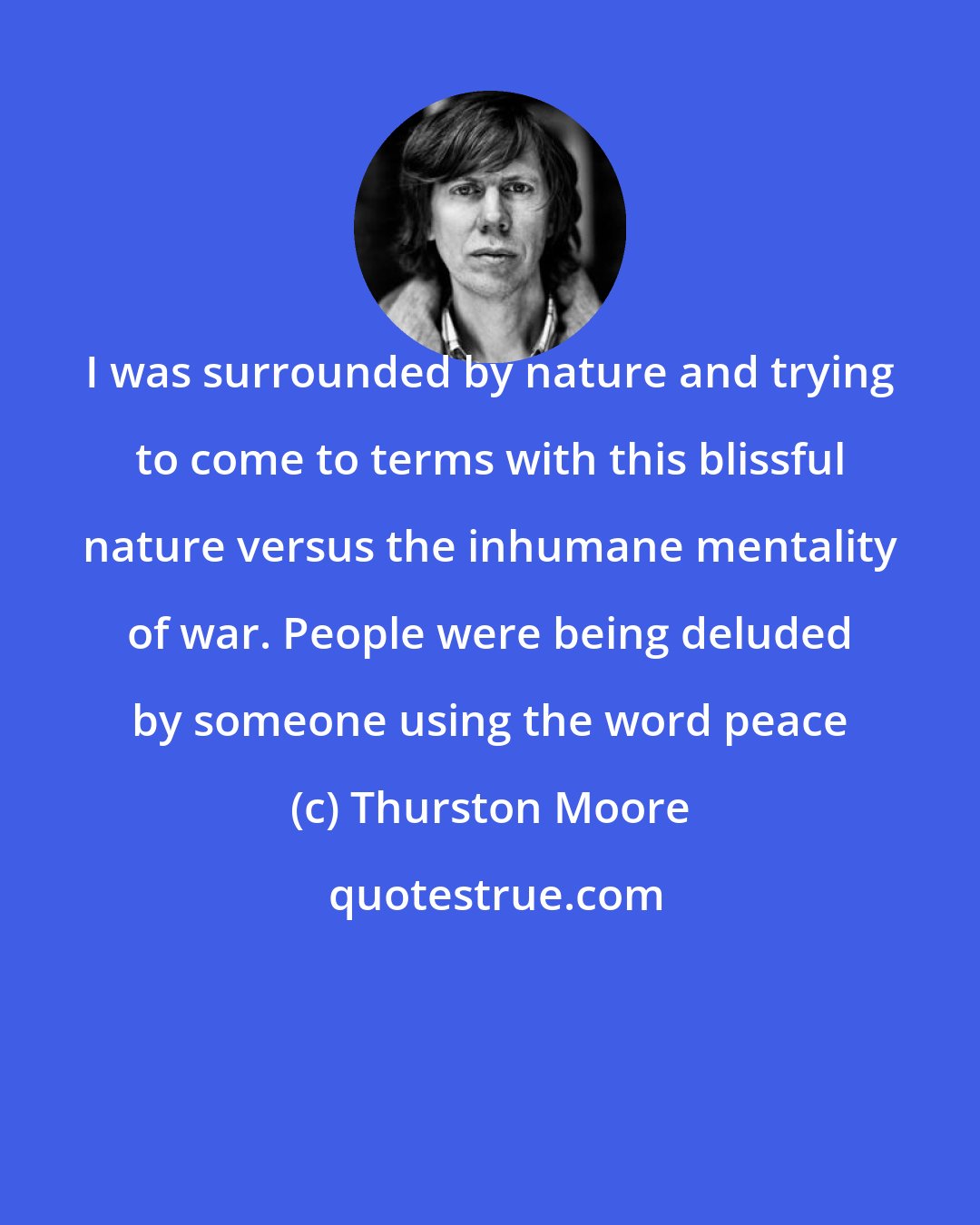 Thurston Moore: I was surrounded by nature and trying to come to terms with this blissful nature versus the inhumane mentality of war. People were being deluded by someone using the word peace