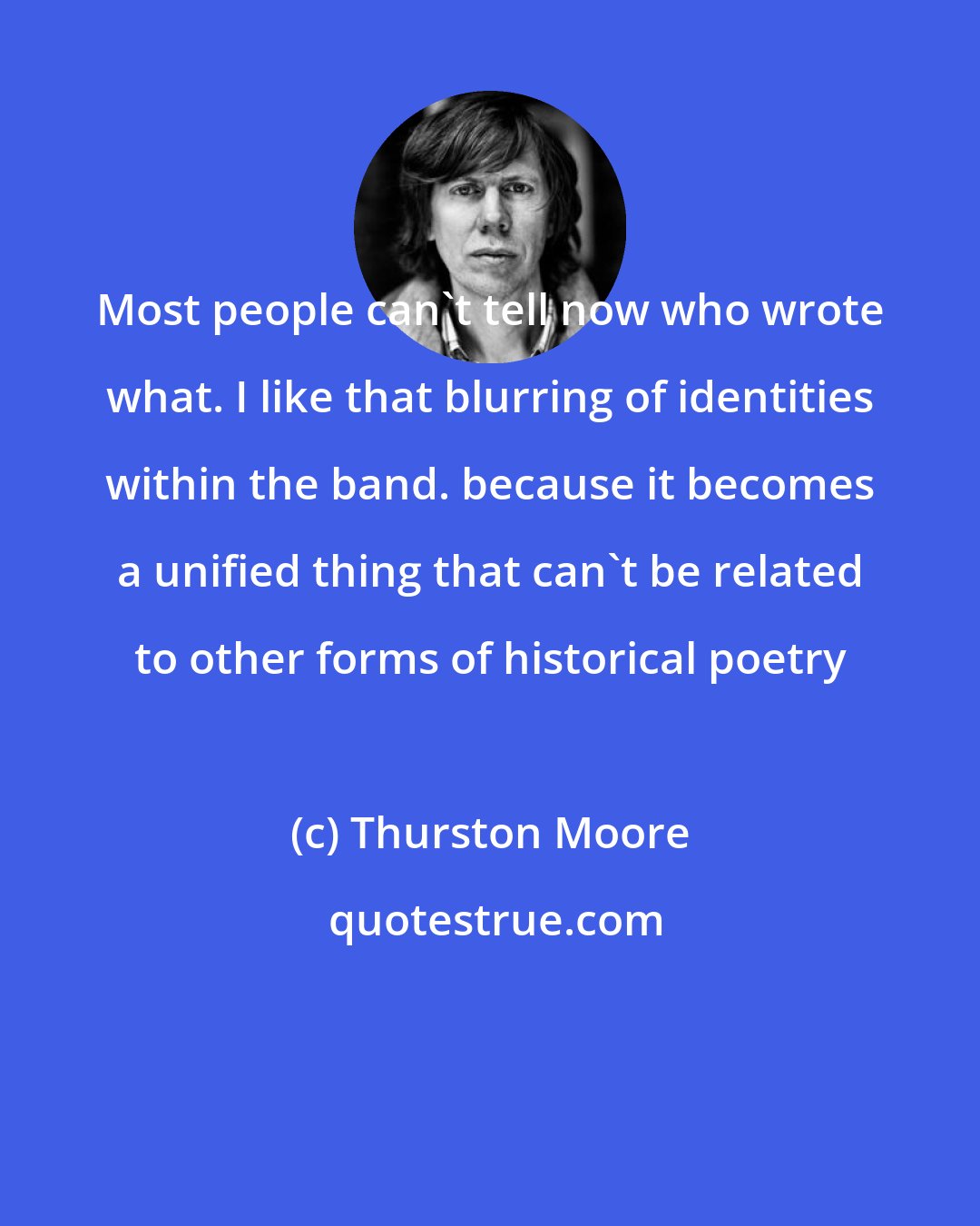 Thurston Moore: Most people can't tell now who wrote what. I like that blurring of identities within the band. because it becomes a unified thing that can't be related to other forms of historical poetry