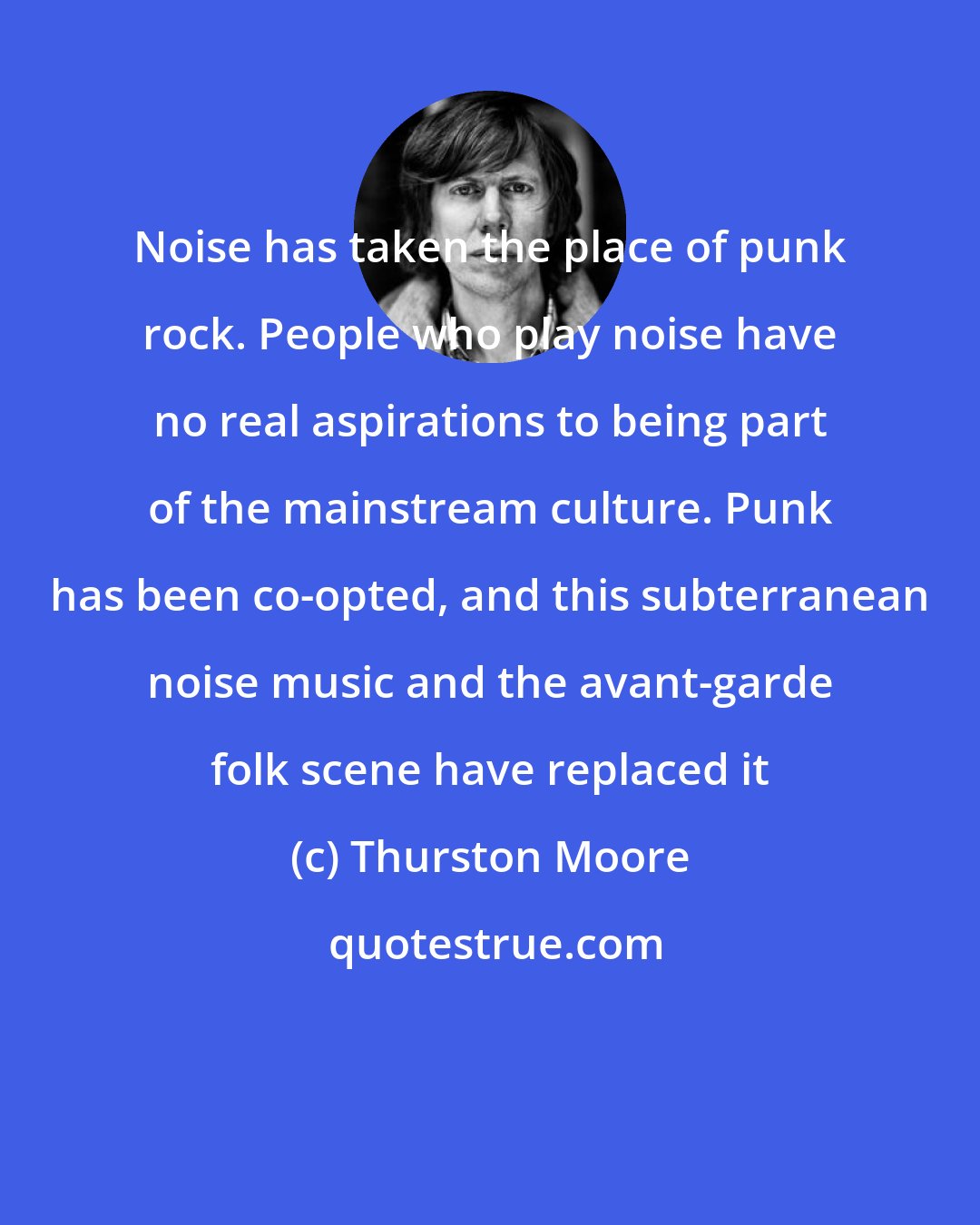 Thurston Moore: Noise has taken the place of punk rock. People who play noise have no real aspirations to being part of the mainstream culture. Punk has been co-opted, and this subterranean noise music and the avant-garde folk scene have replaced it