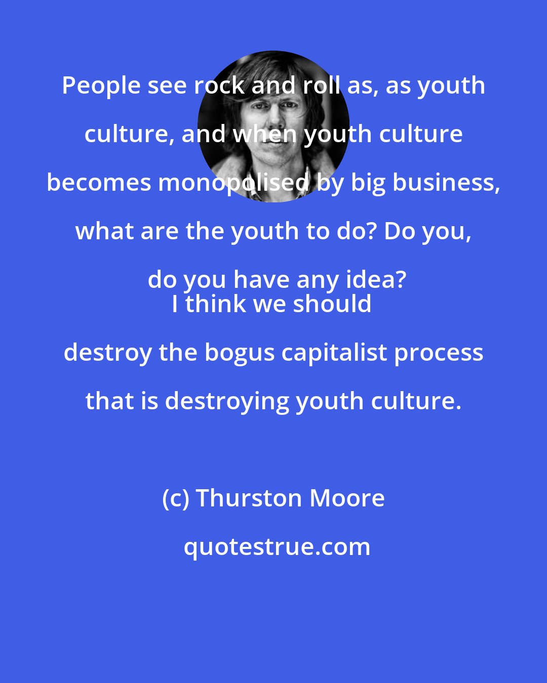 Thurston Moore: People see rock and roll as, as youth culture, and when youth culture becomes monopolised by big business, what are the youth to do? Do you, do you have any idea?
I think we should destroy the bogus capitalist process that is destroying youth culture.