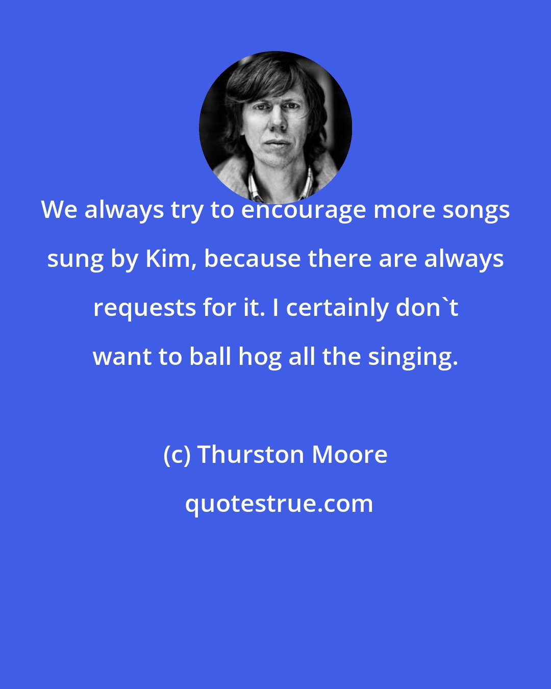 Thurston Moore: We always try to encourage more songs sung by Kim, because there are always requests for it. I certainly don't want to ball hog all the singing.