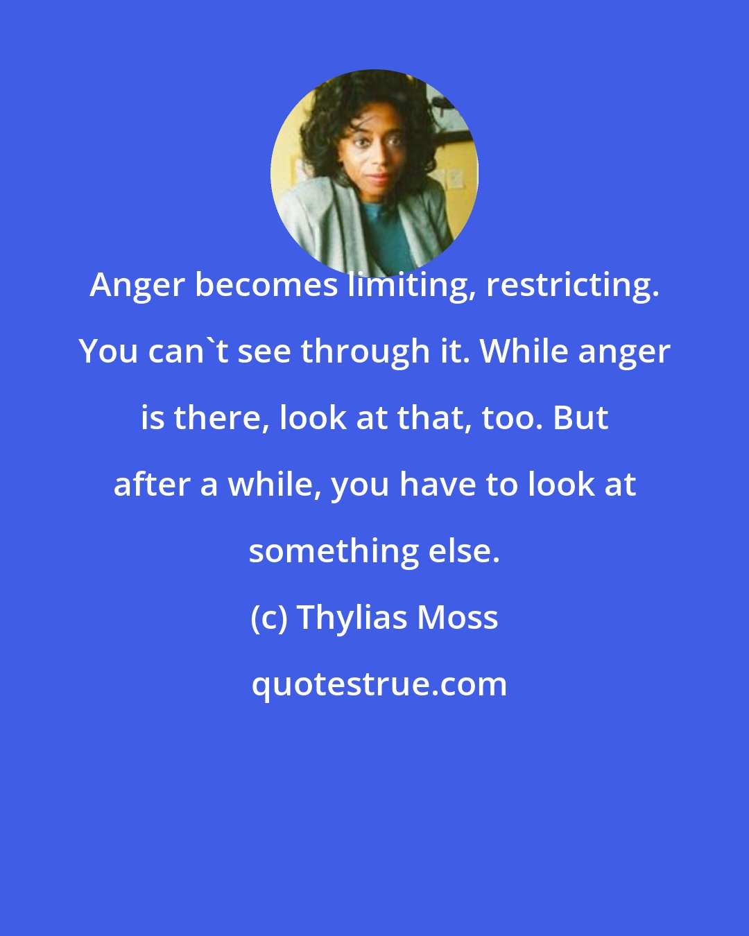 Thylias Moss: Anger becomes limiting, restricting. You can't see through it. While anger is there, look at that, too. But after a while, you have to look at something else.