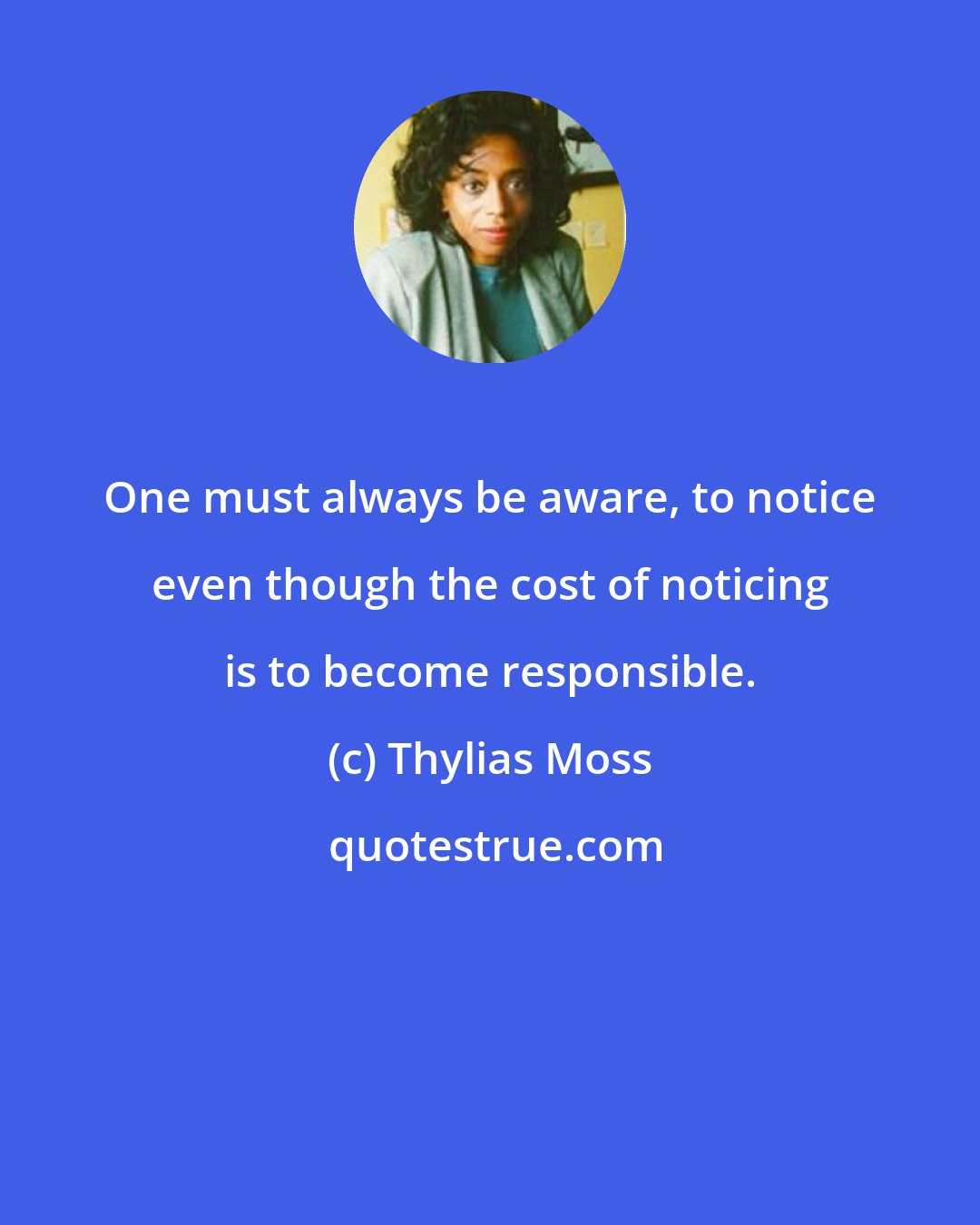 Thylias Moss: One must always be aware, to notice even though the cost of noticing is to become responsible.