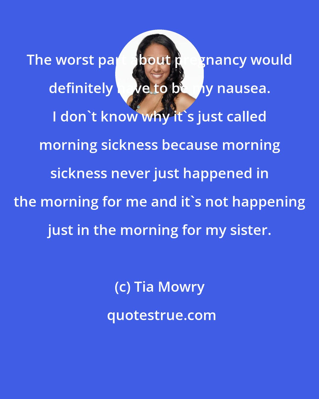 Tia Mowry: The worst part about pregnancy would definitely have to be my nausea. I don't know why it's just called morning sickness because morning sickness never just happened in the morning for me and it's not happening just in the morning for my sister.