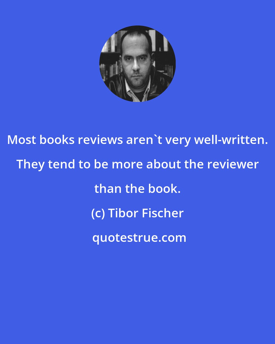 Tibor Fischer: Most books reviews aren't very well-written. They tend to be more about the reviewer than the book.