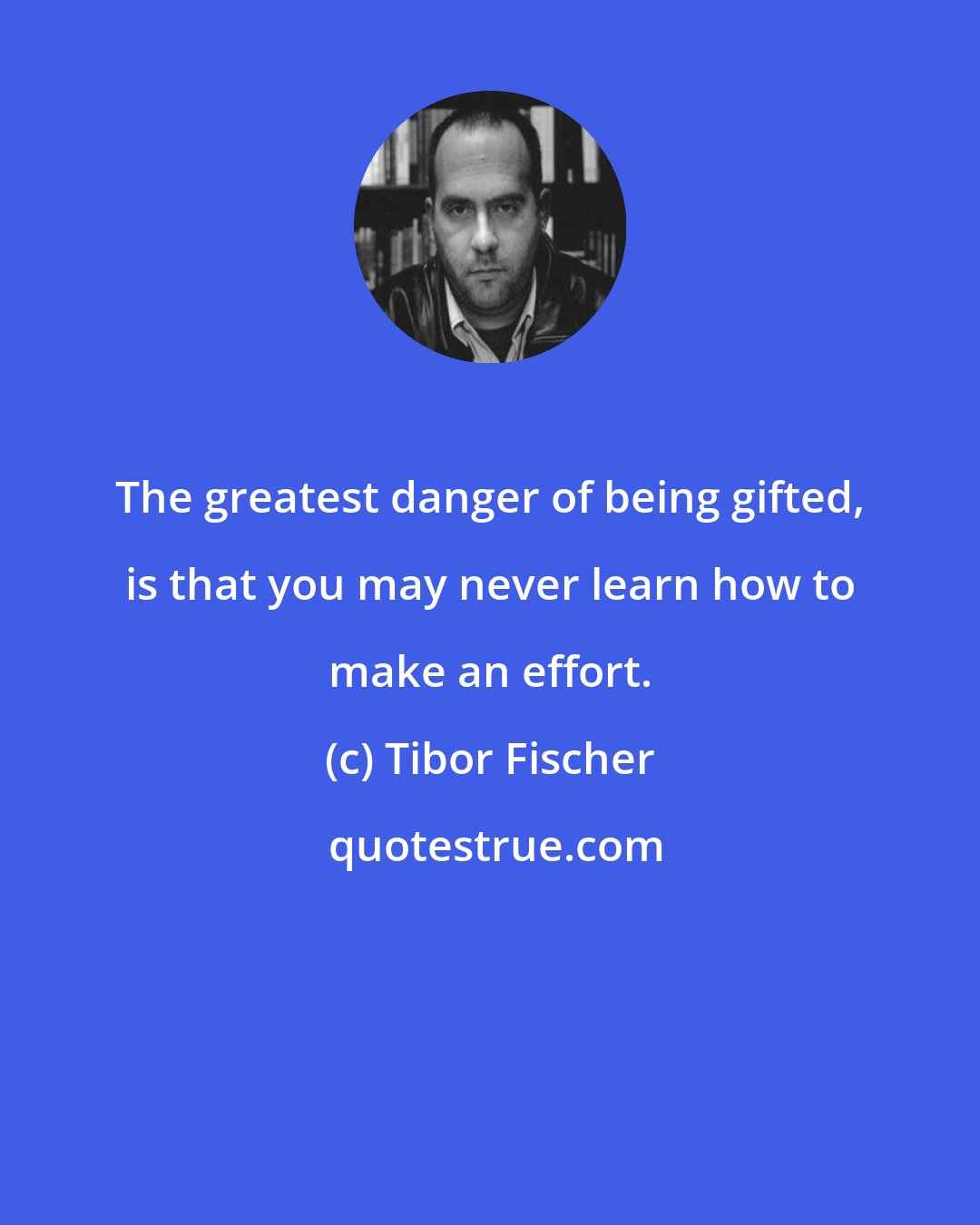 Tibor Fischer: The greatest danger of being gifted, is that you may never learn how to make an effort.