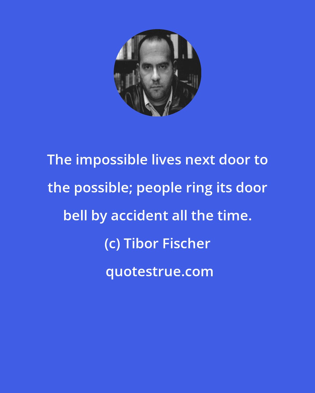 Tibor Fischer: The impossible lives next door to the possible; people ring its door bell by accident all the time.