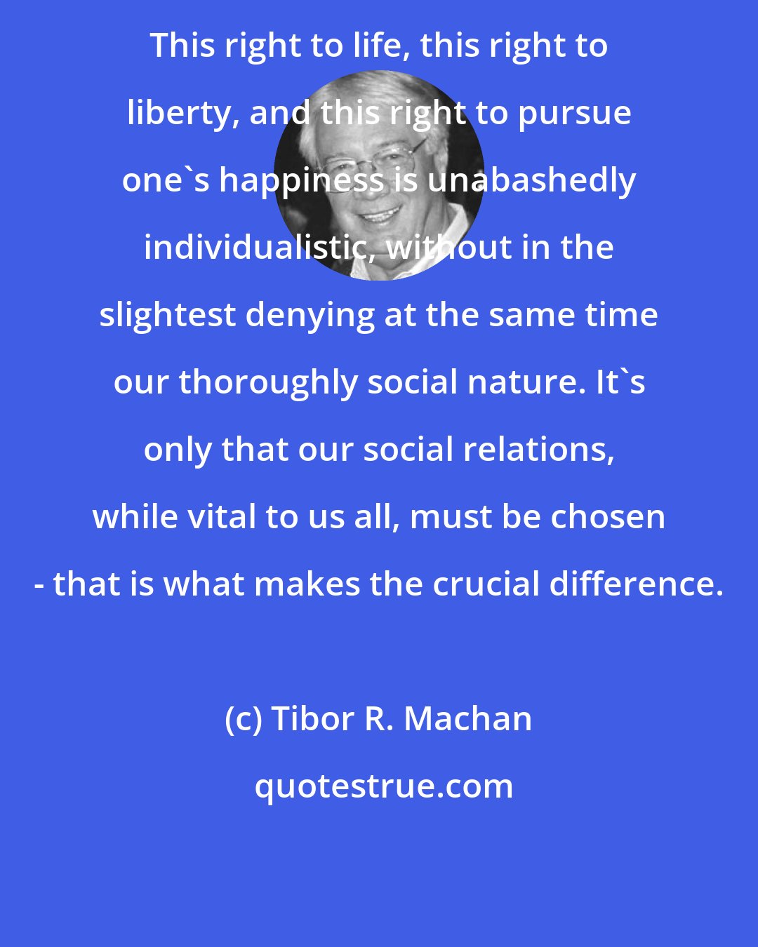 Tibor R. Machan: This right to life, this right to liberty, and this right to pursue one's happiness is unabashedly individualistic, without in the slightest denying at the same time our thoroughly social nature. It's only that our social relations, while vital to us all, must be chosen - that is what makes the crucial difference.