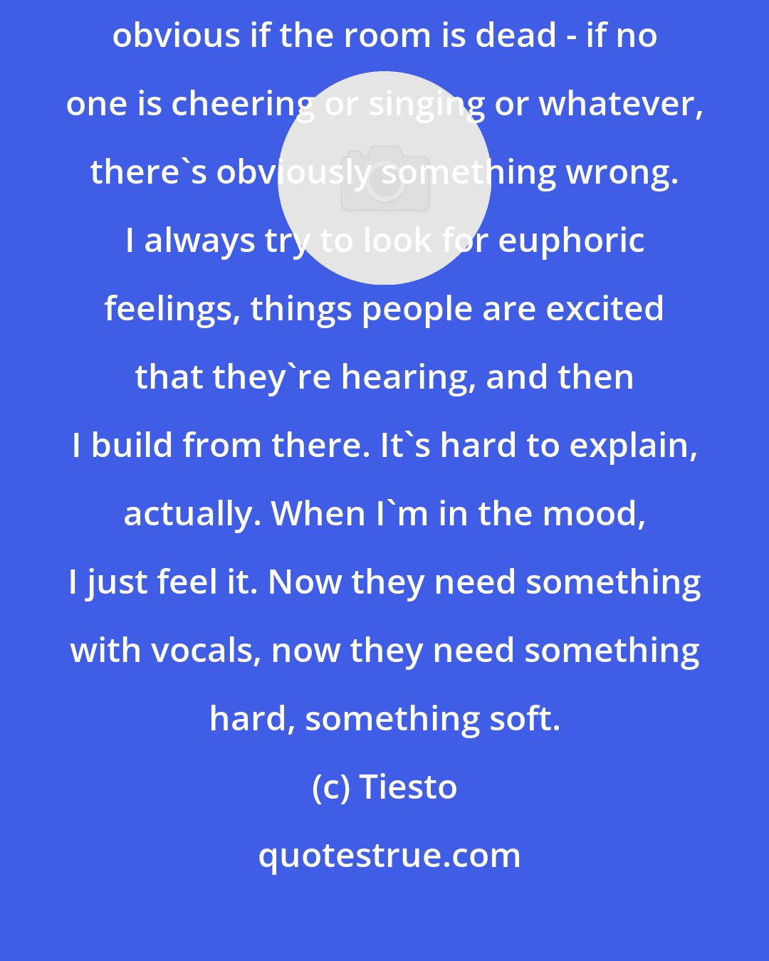 Tiesto: I always like to make people happy, make them have a good time. It's pretty obvious if the room is dead - if no one is cheering or singing or whatever, there's obviously something wrong. I always try to look for euphoric feelings, things people are excited that they're hearing, and then I build from there. It's hard to explain, actually. When I'm in the mood, I just feel it. Now they need something with vocals, now they need something hard, something soft.