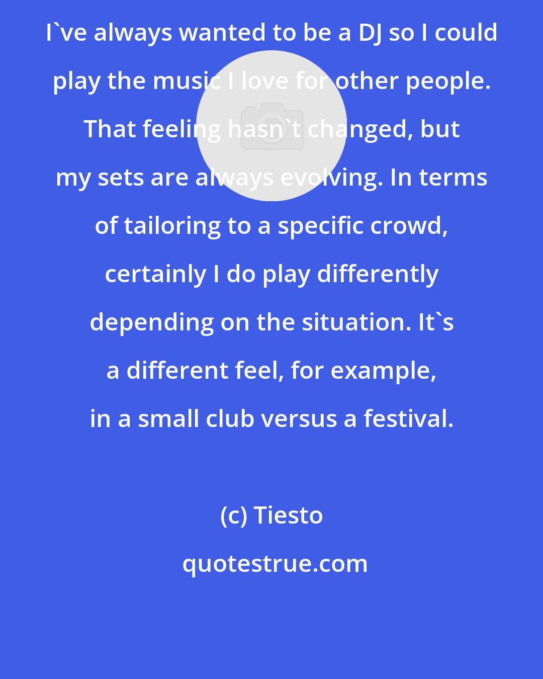 Tiesto: I've always wanted to be a DJ so I could play the music I love for other people. That feeling hasn't changed, but my sets are always evolving. In terms of tailoring to a specific crowd, certainly I do play differently depending on the situation. It's a different feel, for example, in a small club versus a festival.
