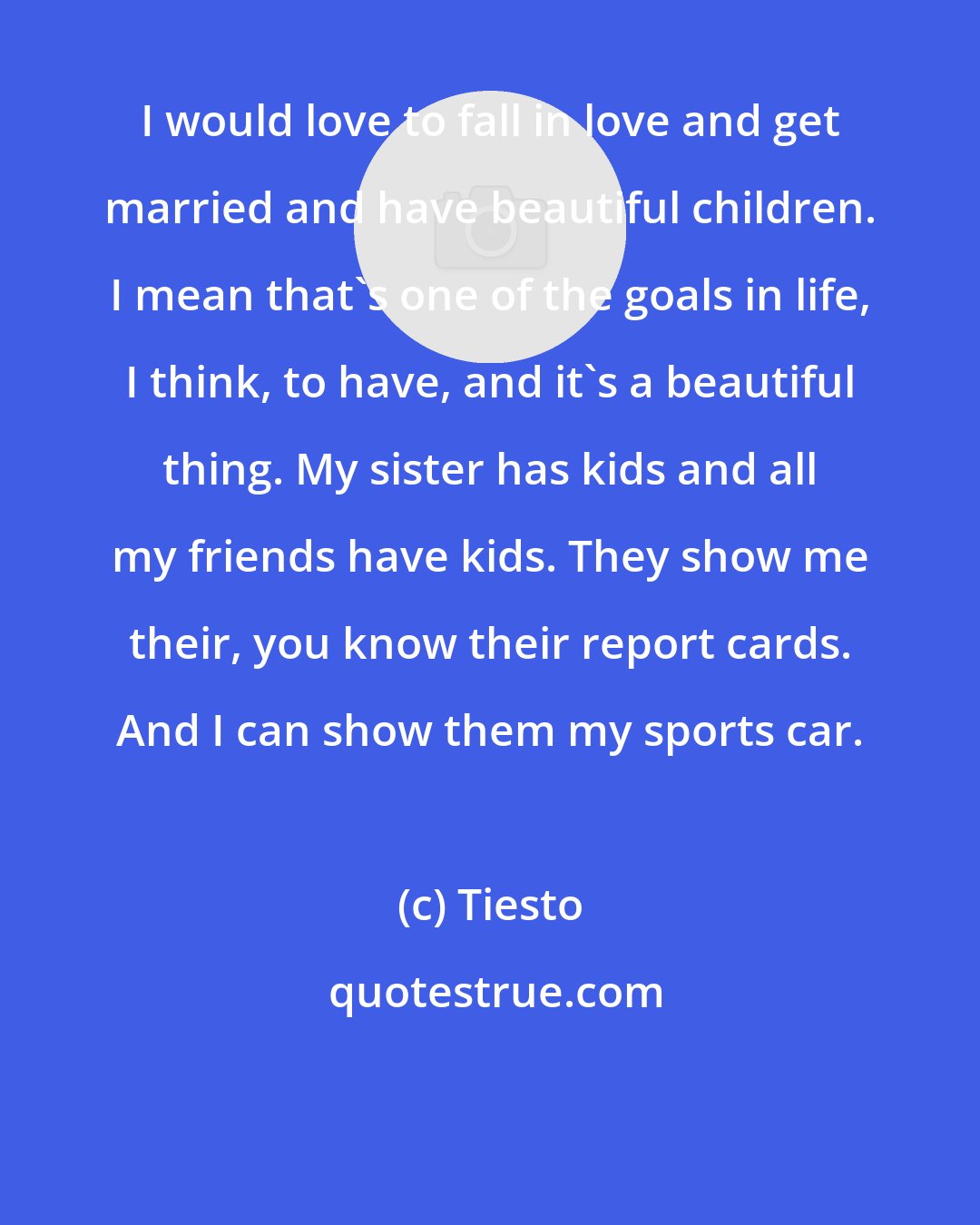 Tiesto: I would love to fall in love and get married and have beautiful children. I mean that's one of the goals in life, I think, to have, and it's a beautiful thing. My sister has kids and all my friends have kids. They show me their, you know their report cards. And I can show them my sports car.