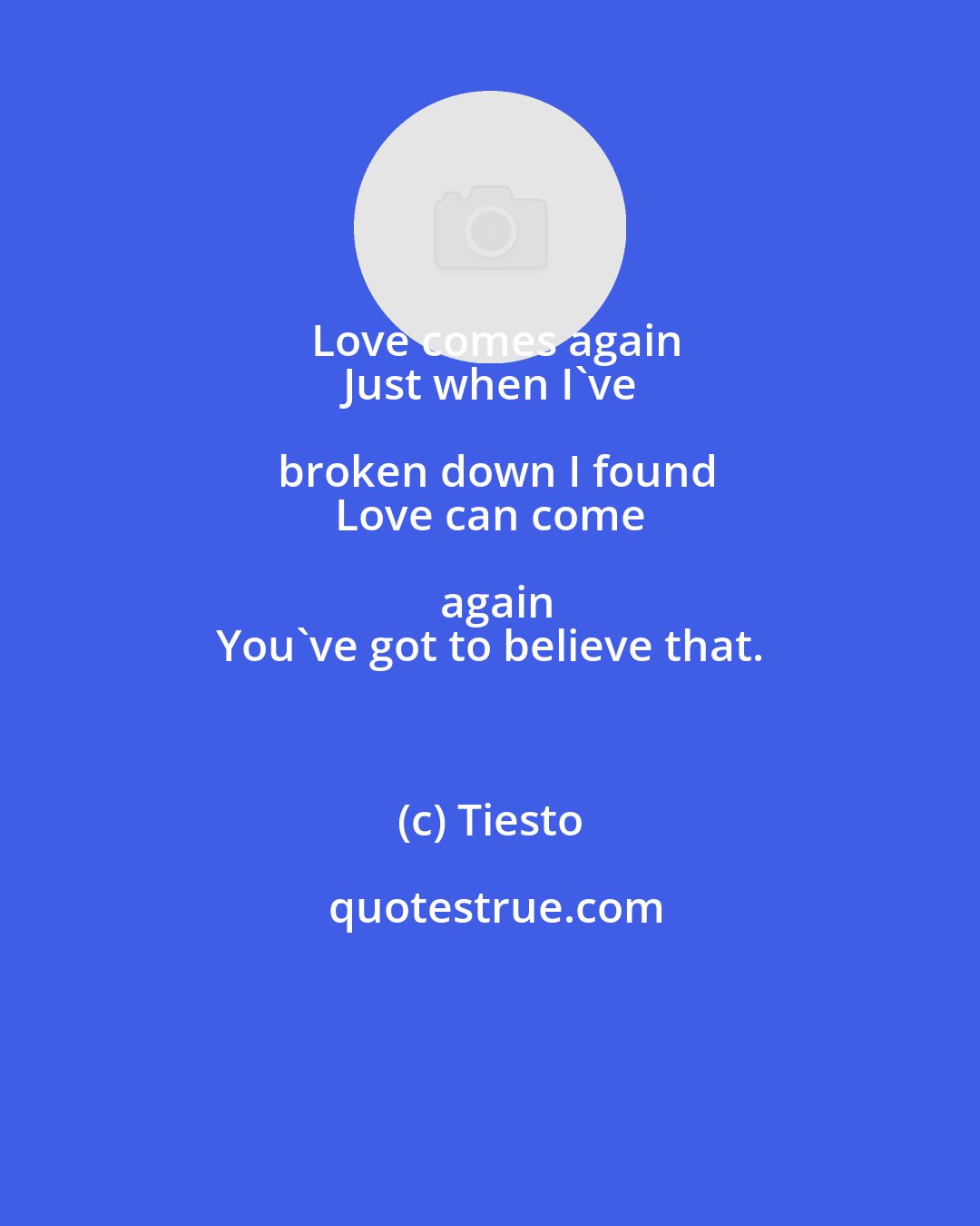 Tiesto: Love comes again
 Just when I've broken down I found
 Love can come again
 You've got to believe that.