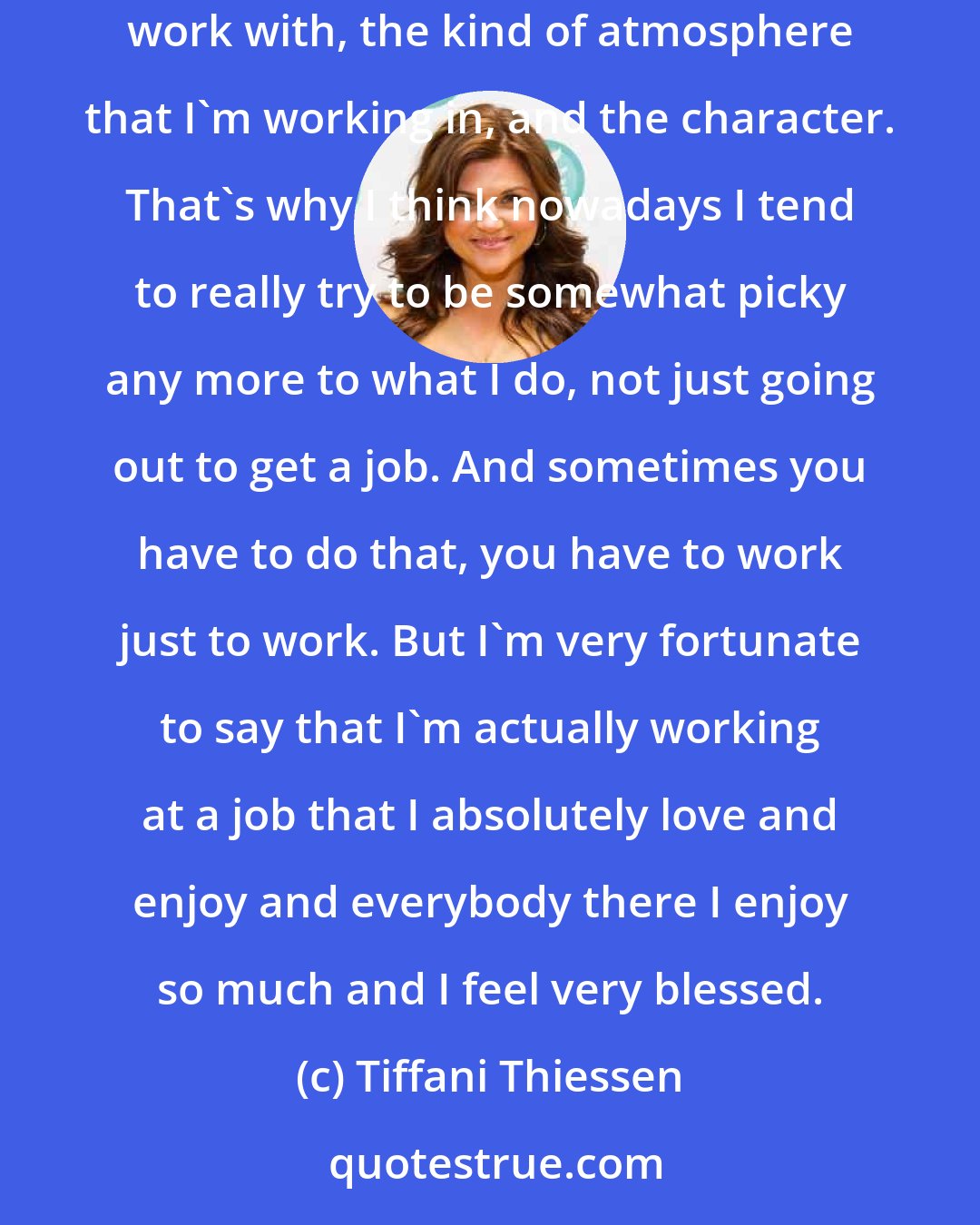 Tiffani Thiessen: Back in the day I wanted to be a James Bond girl and I got really close to it too, but I didn't. But now it's just really about enjoying who I work with, the kind of atmosphere that I'm working in, and the character. That's why I think nowadays I tend to really try to be somewhat picky any more to what I do, not just going out to get a job. And sometimes you have to do that, you have to work just to work. But I'm very fortunate to say that I'm actually working at a job that I absolutely love and enjoy and everybody there I enjoy so much and I feel very blessed.