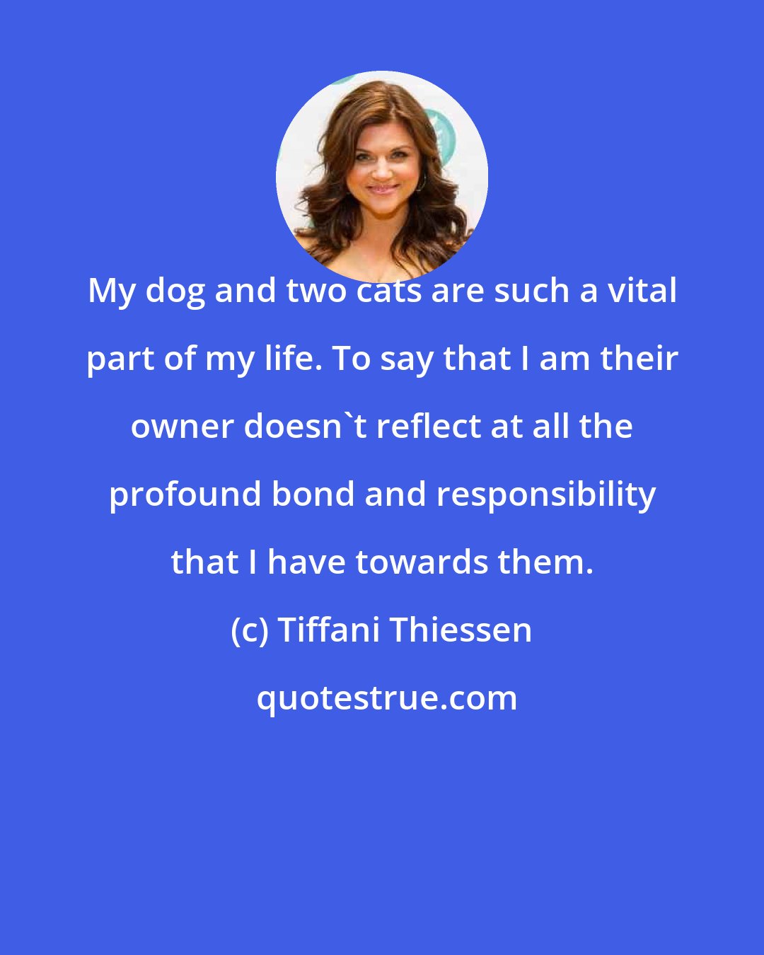 Tiffani Thiessen: My dog and two cats are such a vital part of my life. To say that I am their owner doesn't reflect at all the profound bond and responsibility that I have towards them.