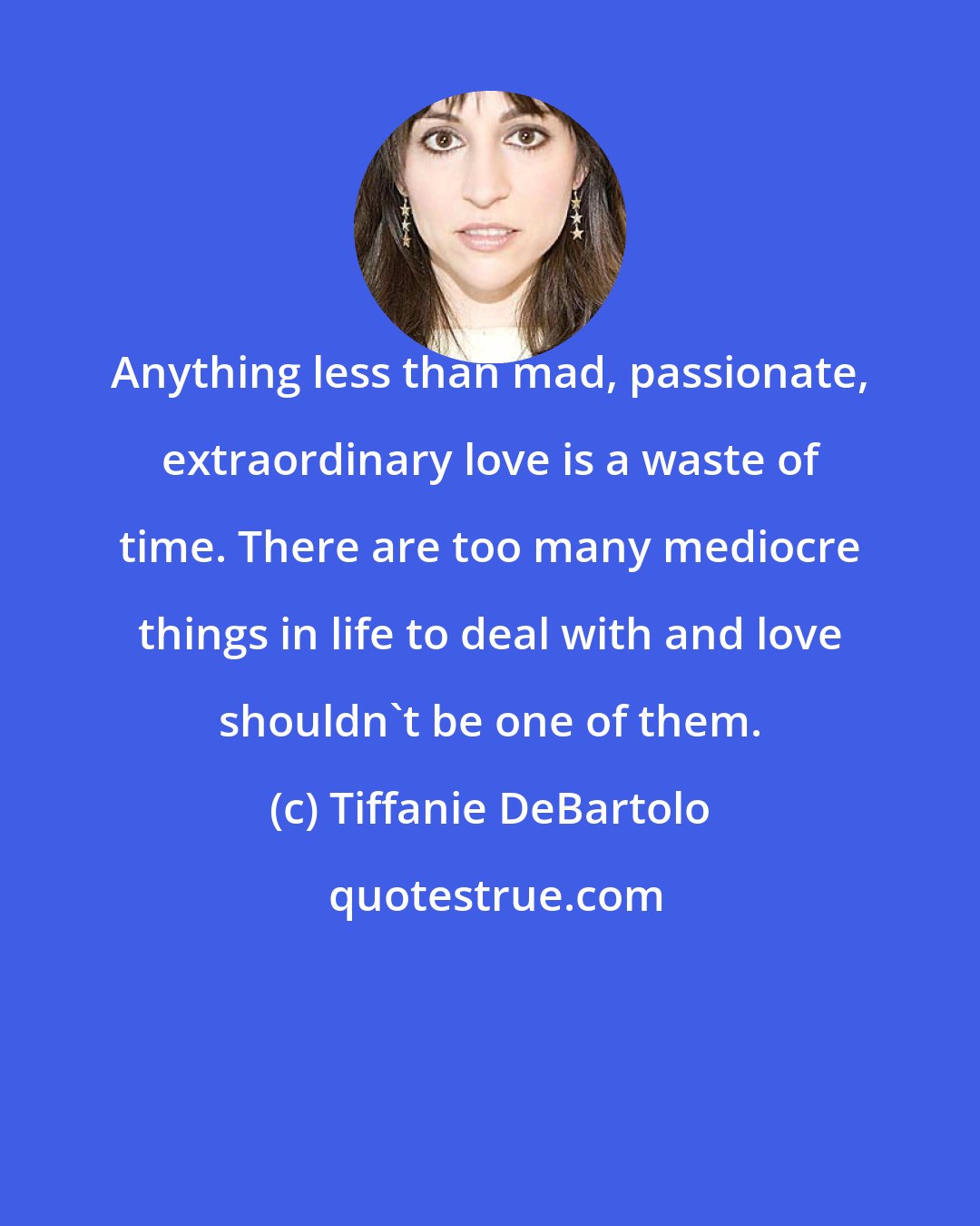 Tiffanie DeBartolo: Anything less than mad, passionate, extraordinary love is a waste of time. There are too many mediocre things in life to deal with and love shouldn't be one of them.