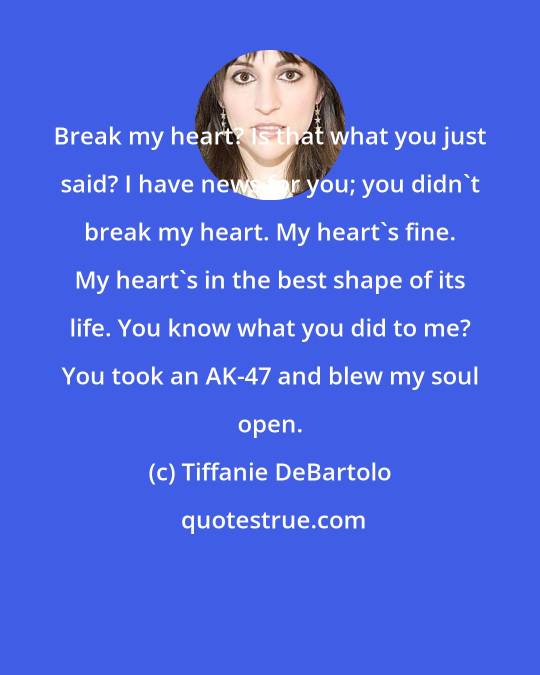 Tiffanie DeBartolo: Break my heart? Is that what you just said? I have news for you; you didn't break my heart. My heart's fine. My heart's in the best shape of its life. You know what you did to me? You took an AK-47 and blew my soul open.