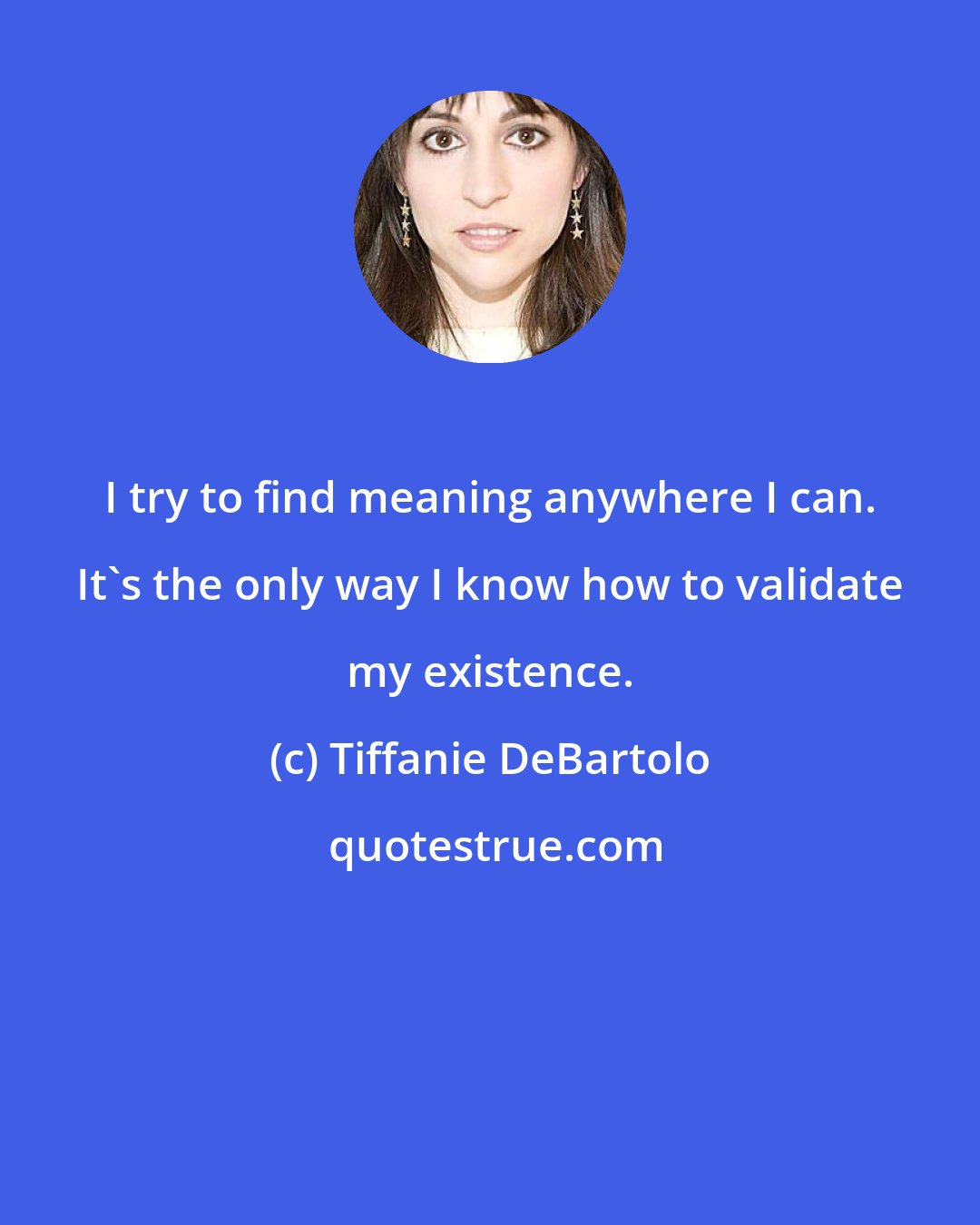 Tiffanie DeBartolo: I try to find meaning anywhere I can. It's the only way I know how to validate my existence.