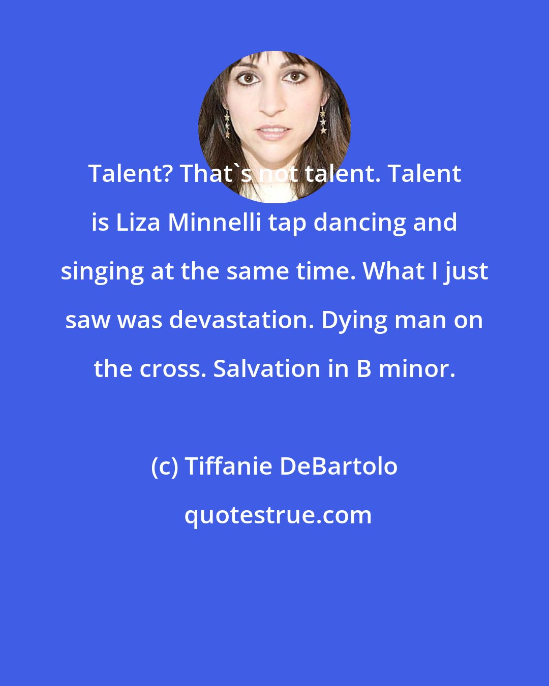 Tiffanie DeBartolo: Talent? That's not talent. Talent is Liza Minnelli tap dancing and singing at the same time. What I just saw was devastation. Dying man on the cross. Salvation in B minor.