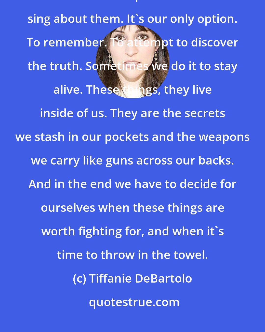 Tiffanie DeBartolo: There are things we never tell anyone. We want to but we can't. So we write them down. Or we paint them. Or we sing about them. It's our only option. To remember. To attempt to discover the truth. Sometimes we do it to stay alive. These things, they live inside of us. They are the secrets we stash in our pockets and the weapons we carry like guns across our backs. And in the end we have to decide for ourselves when these things are worth fighting for, and when it's time to throw in the towel.