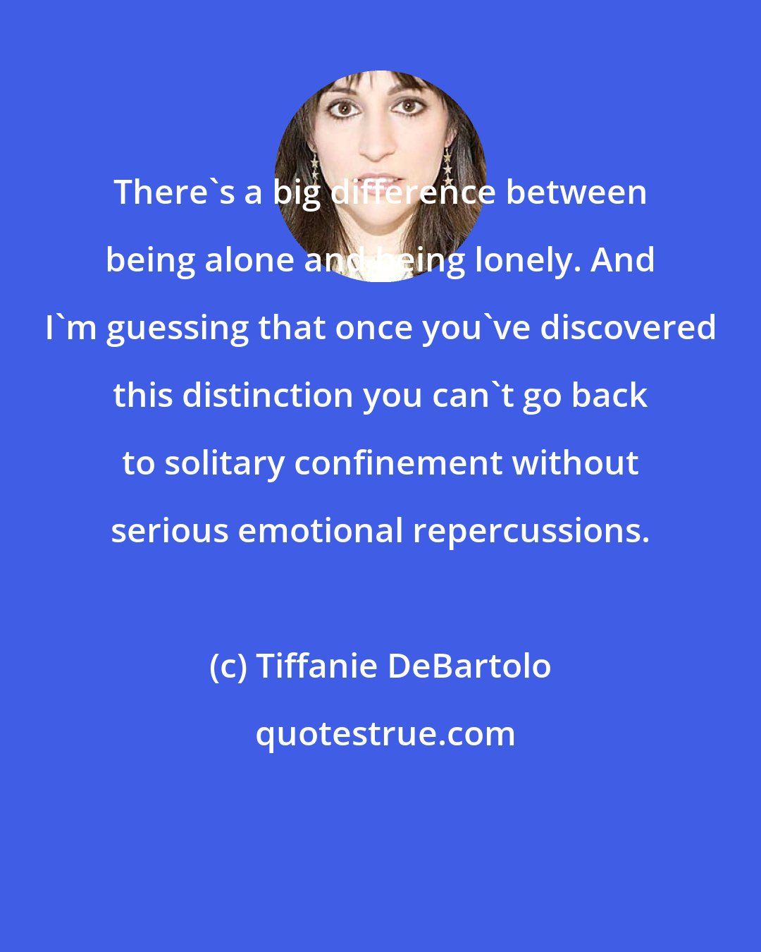 Tiffanie DeBartolo: There's a big difference between being alone and being lonely. And I'm guessing that once you've discovered this distinction you can't go back to solitary confinement without serious emotional repercussions.