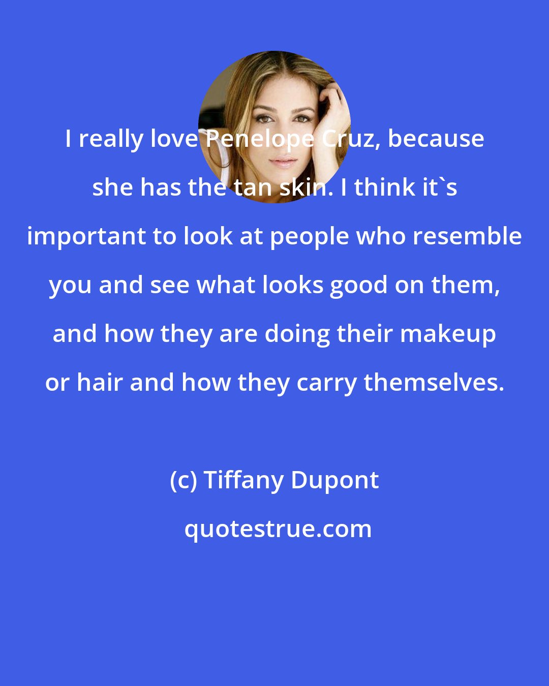 Tiffany Dupont: I really love Penelope Cruz, because she has the tan skin. I think it's important to look at people who resemble you and see what looks good on them, and how they are doing their makeup or hair and how they carry themselves.