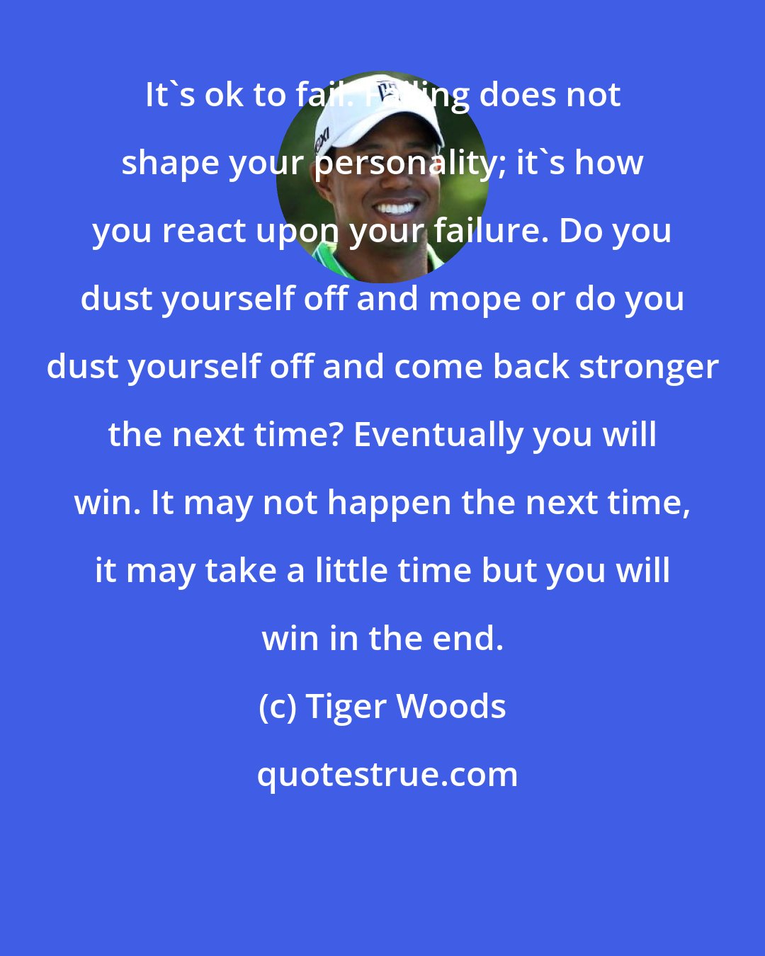 Tiger Woods: It's ok to fail. Failing does not shape your personality; it's how you react upon your failure. Do you dust yourself off and mope or do you dust yourself off and come back stronger the next time? Eventually you will win. It may not happen the next time, it may take a little time but you will win in the end.