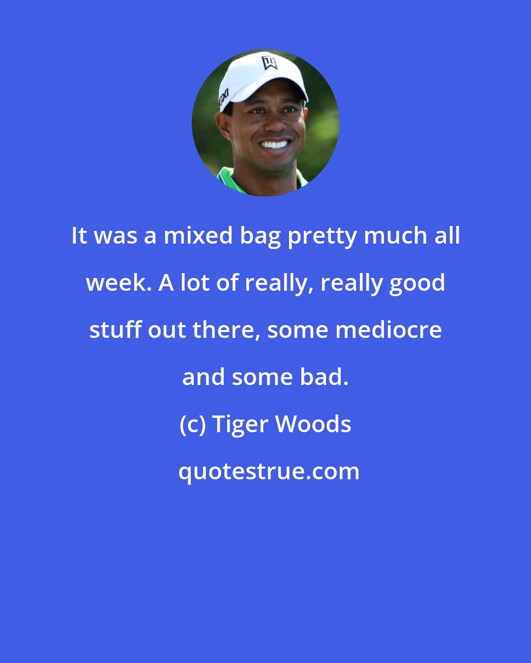 Tiger Woods: It was a mixed bag pretty much all week. A lot of really, really good stuff out there, some mediocre and some bad.