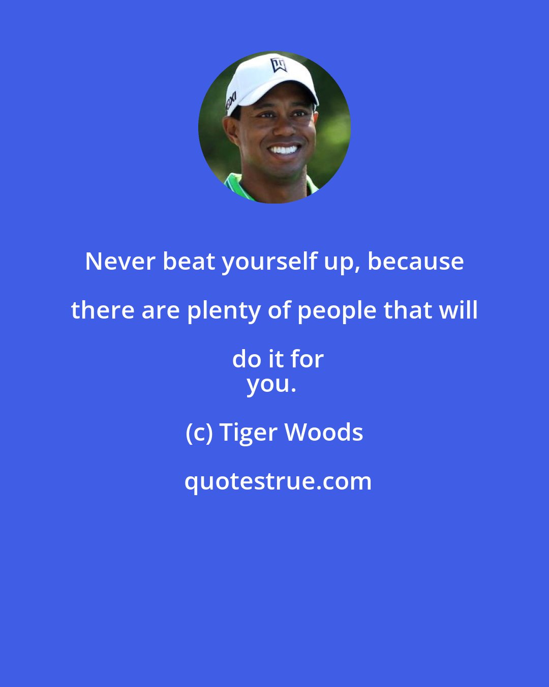 Tiger Woods: Never beat yourself up, because there are plenty of people that will do it for
you.