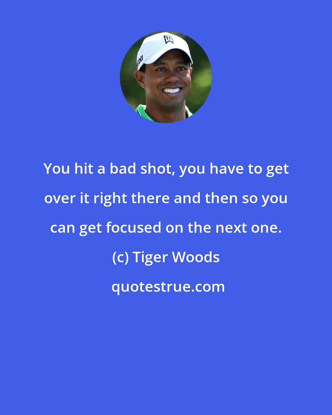 Tiger Woods: You hit a bad shot, you have to get over it right there and then so you can get focused on the next one.
