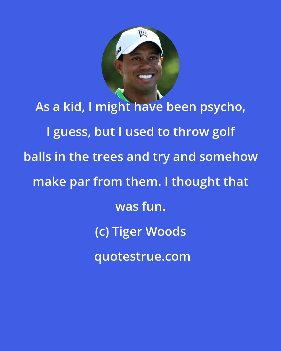 Tiger Woods: As a kid, I might have been psycho, I guess, but I used to throw golf balls in the trees and try and somehow make par from them. I thought that was fun.