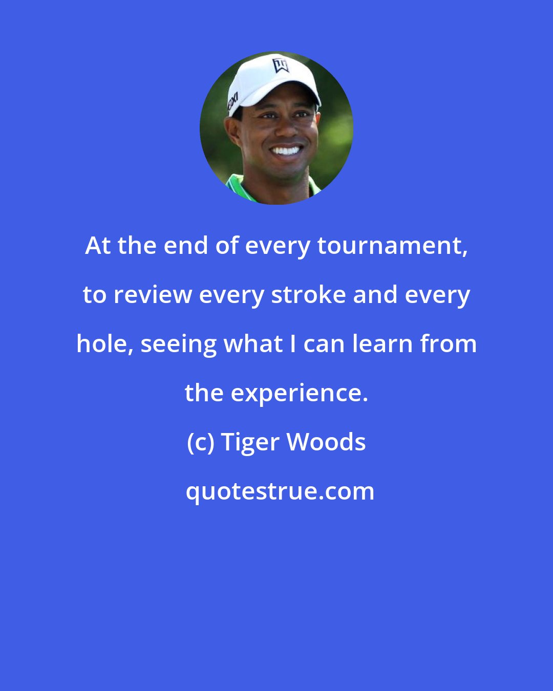 Tiger Woods: At the end of every tournament, to review every stroke and every hole, seeing what I can learn from the experience.