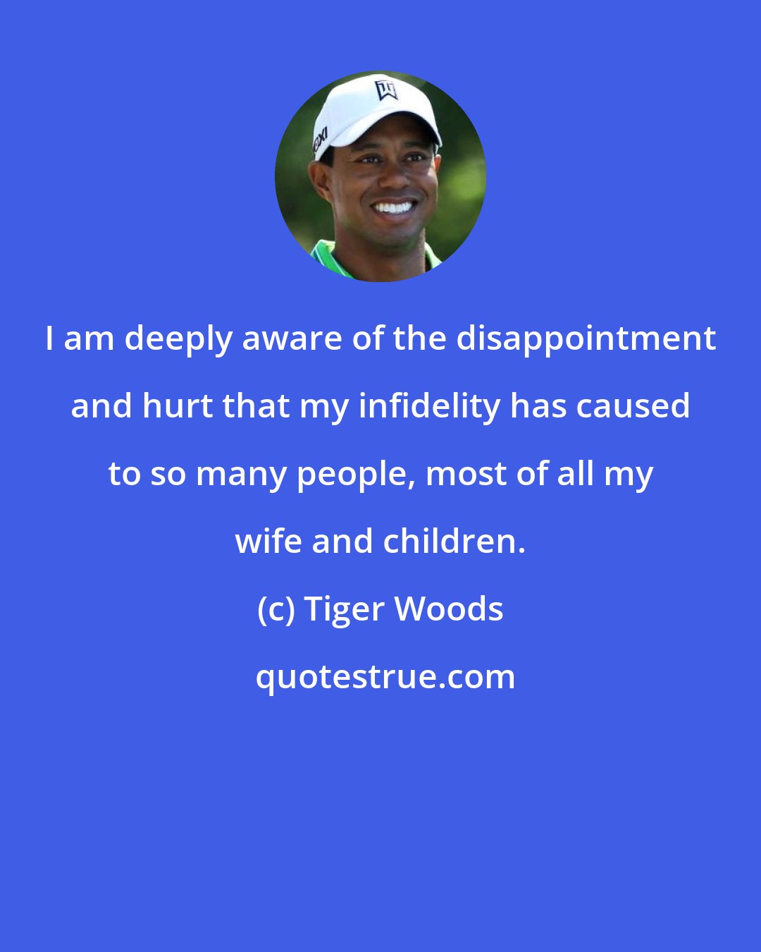 Tiger Woods: I am deeply aware of the disappointment and hurt that my infidelity has caused to so many people, most of all my wife and children.