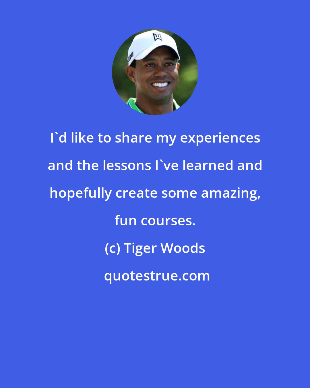 Tiger Woods: I'd like to share my experiences and the lessons I've learned and hopefully create some amazing, fun courses.