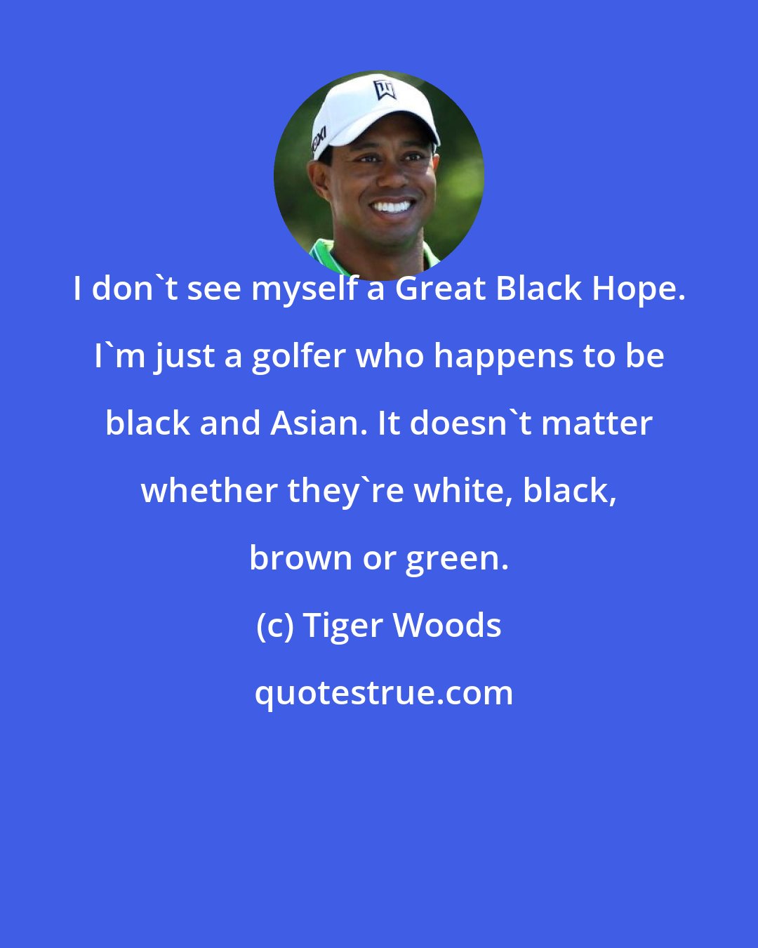 Tiger Woods: I don't see myself a Great Black Hope. I'm just a golfer who happens to be black and Asian. It doesn't matter whether they're white, black, brown or green.