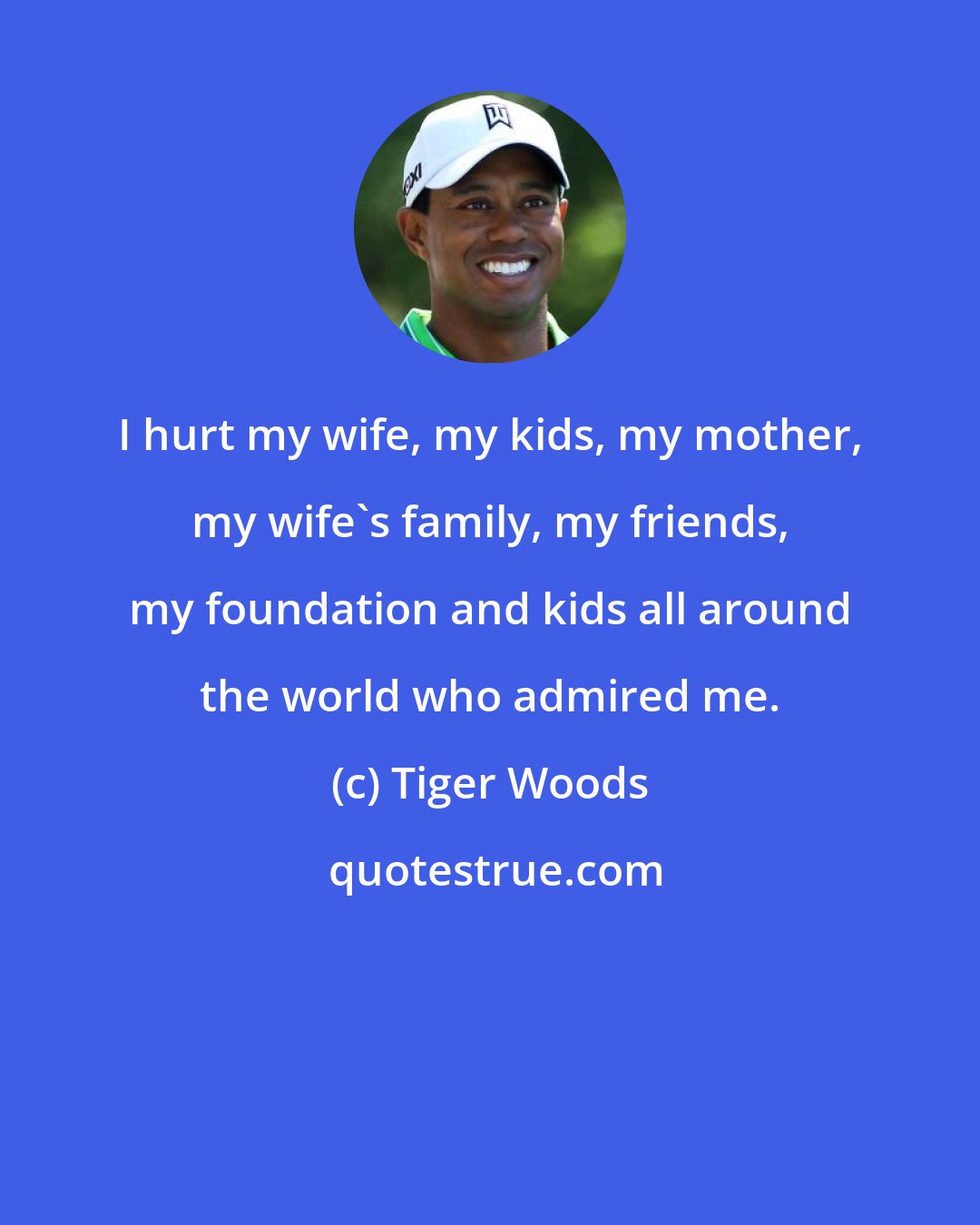 Tiger Woods: I hurt my wife, my kids, my mother, my wife's family, my friends, my foundation and kids all around the world who admired me.