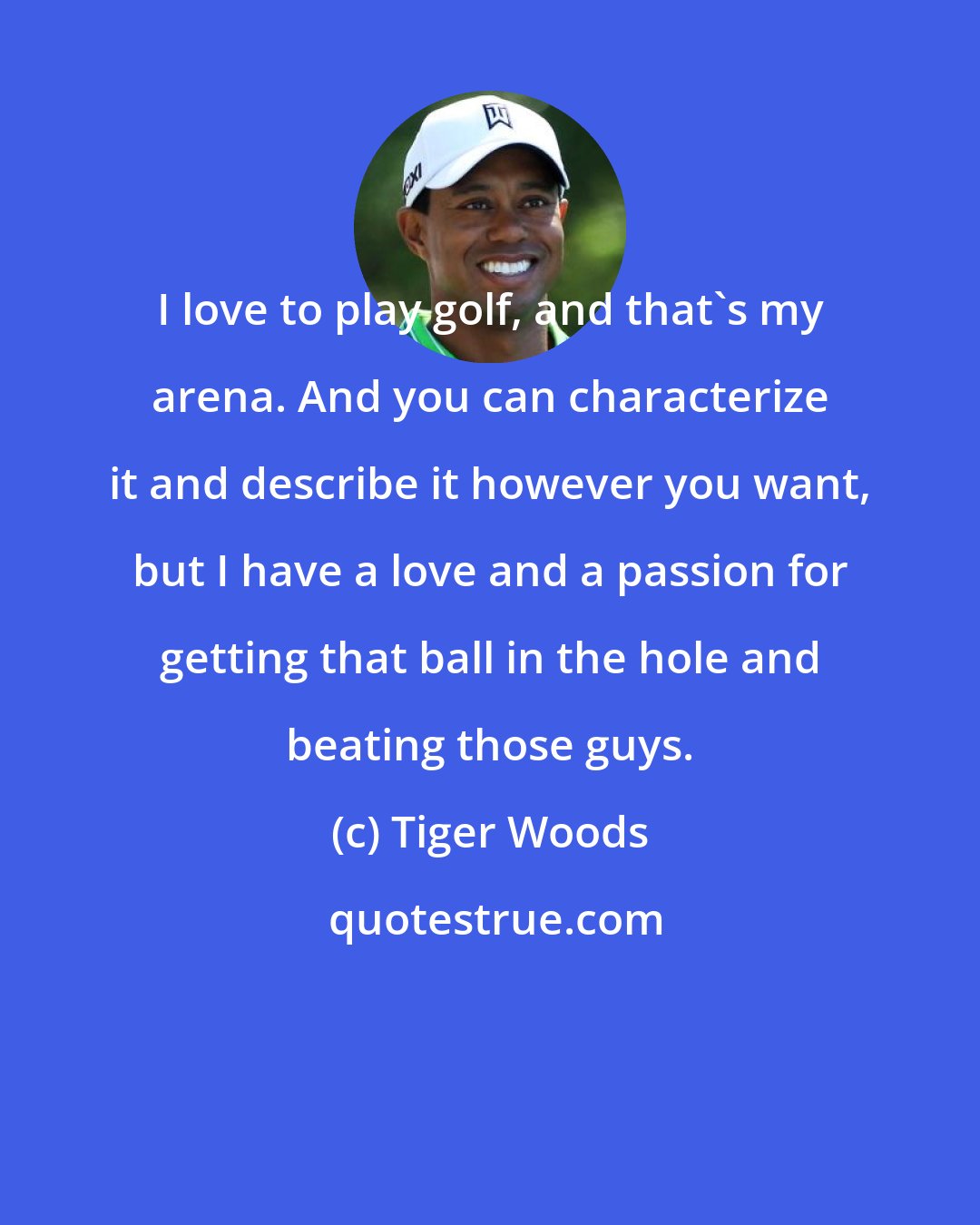 Tiger Woods: I love to play golf, and that's my arena. And you can characterize it and describe it however you want, but I have a love and a passion for getting that ball in the hole and beating those guys.