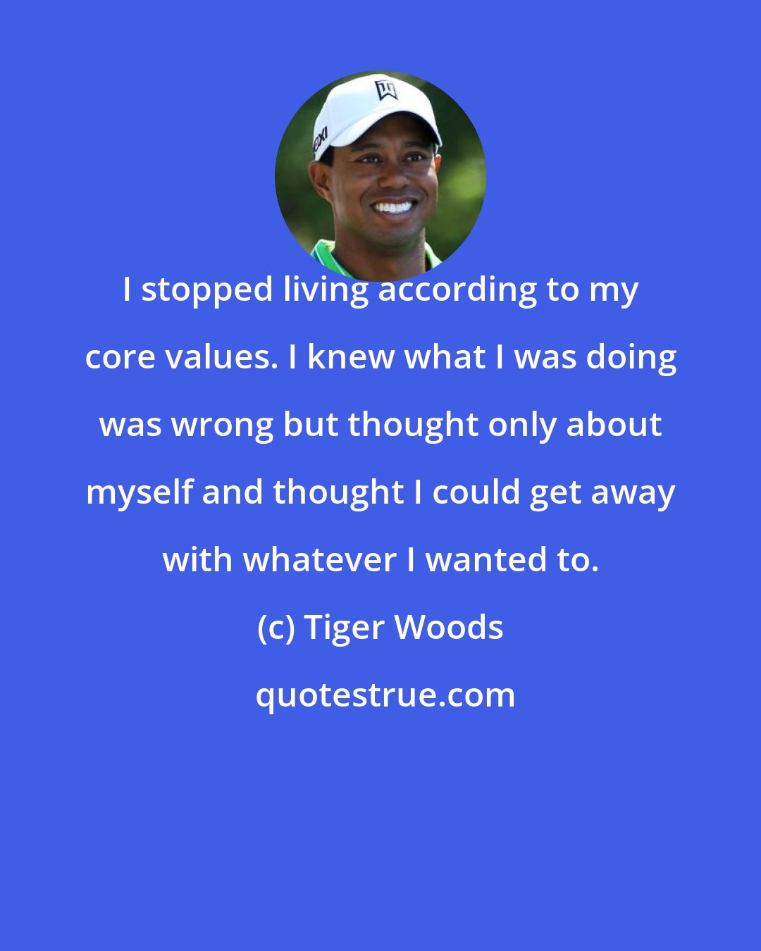 Tiger Woods: I stopped living according to my core values. I knew what I was doing was wrong but thought only about myself and thought I could get away with whatever I wanted to.