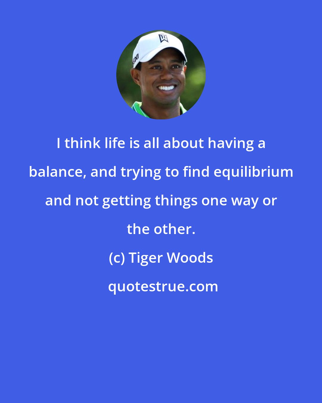 Tiger Woods: I think life is all about having a balance, and trying to find equilibrium and not getting things one way or the other.