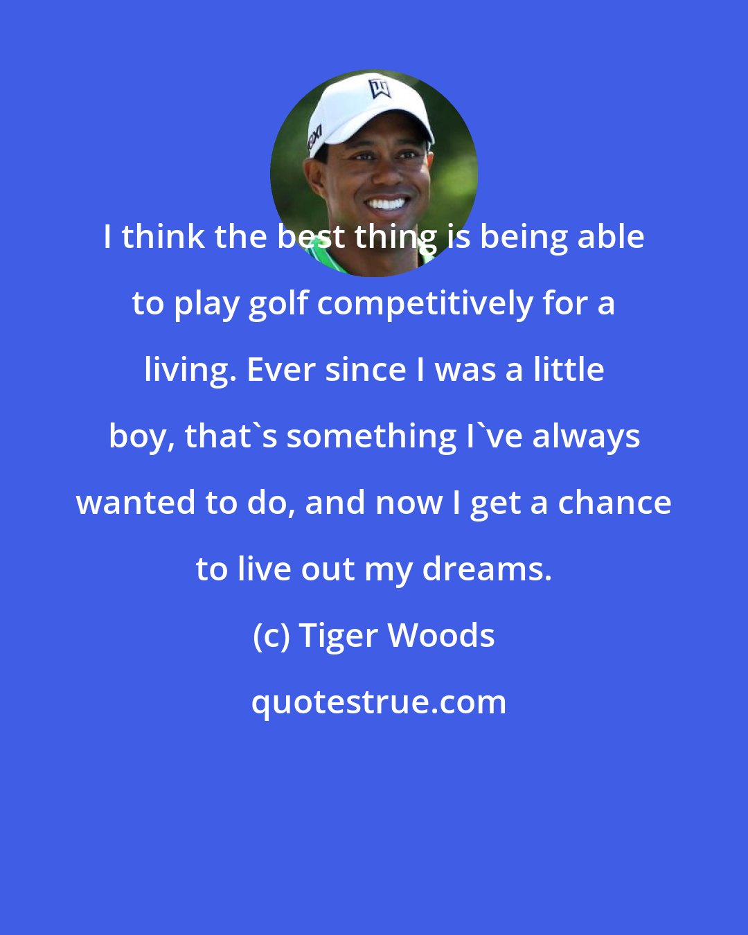 Tiger Woods: I think the best thing is being able to play golf competitively for a living. Ever since I was a little boy, that's something I've always wanted to do, and now I get a chance to live out my dreams.