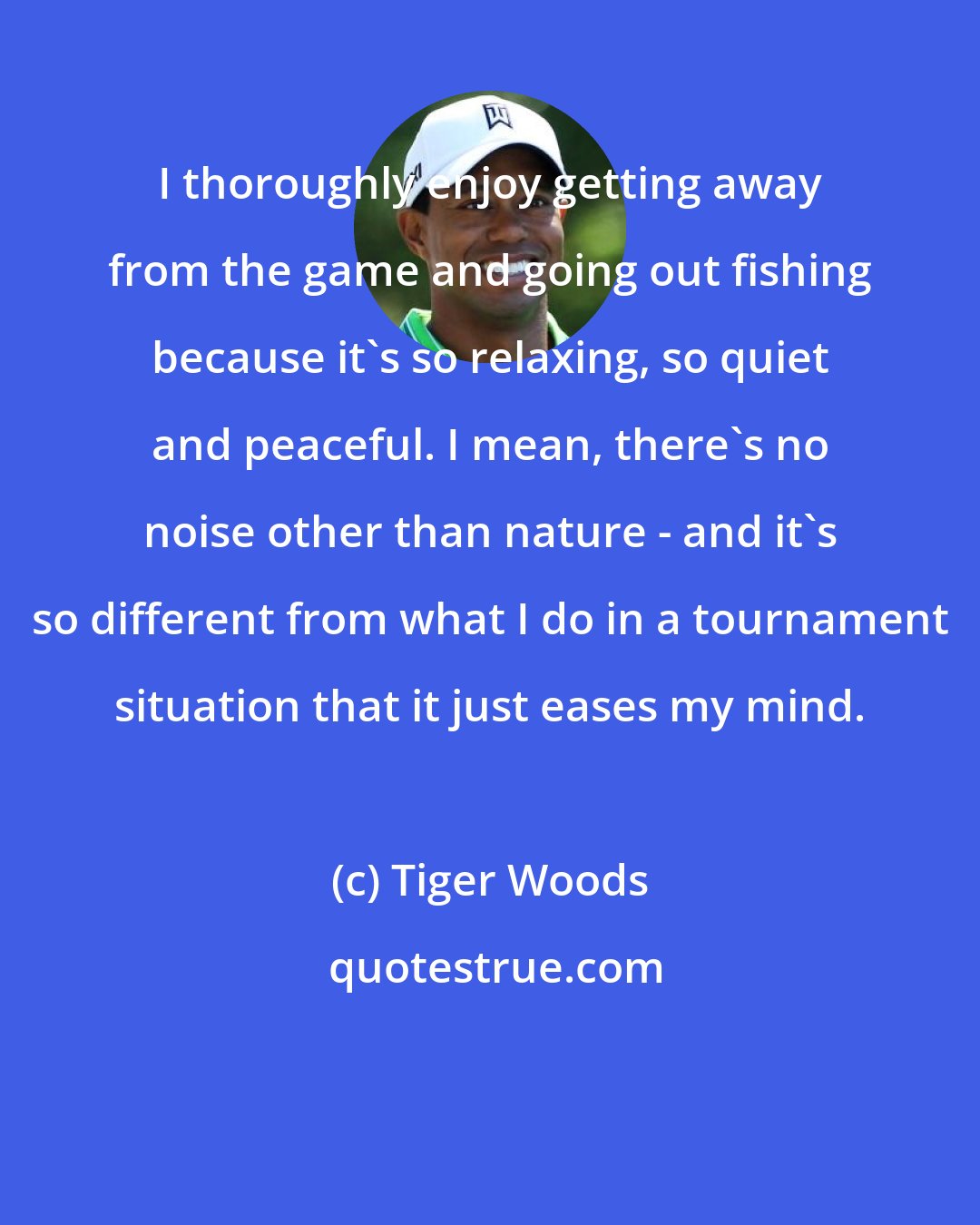 Tiger Woods: I thoroughly enjoy getting away from the game and going out fishing because it's so relaxing, so quiet and peaceful. I mean, there's no noise other than nature - and it's so different from what I do in a tournament situation that it just eases my mind.