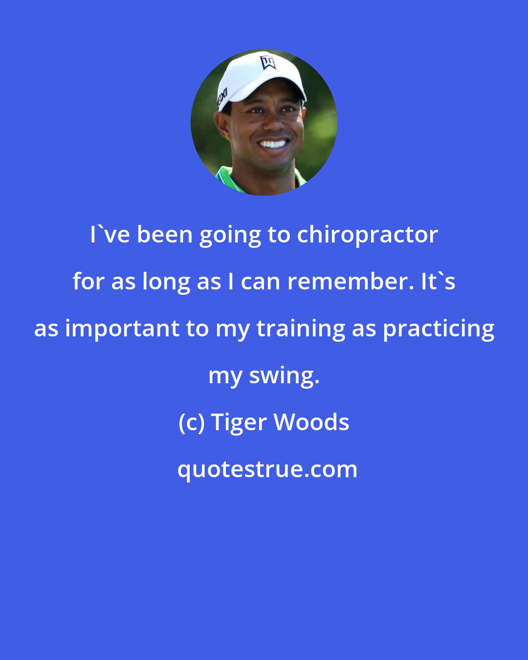 Tiger Woods: I've been going to chiropractor for as long as I can remember. It's as important to my training as practicing my swing.