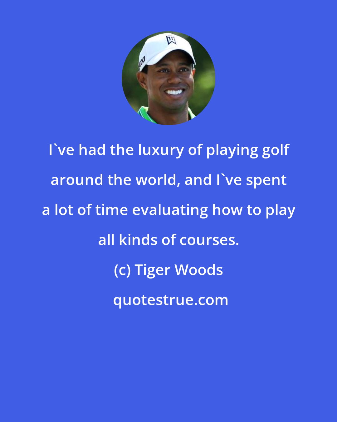 Tiger Woods: I've had the luxury of playing golf around the world, and I've spent a lot of time evaluating how to play all kinds of courses.