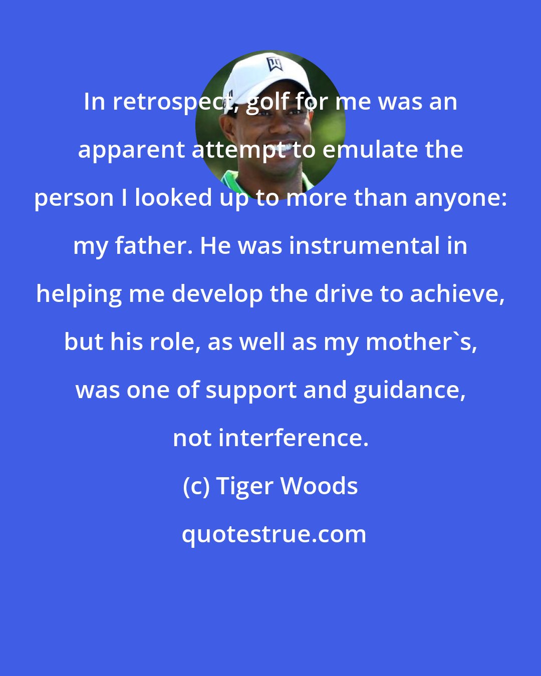 Tiger Woods: In retrospect, golf for me was an apparent attempt to emulate the person I looked up to more than anyone: my father. He was instrumental in helping me develop the drive to achieve, but his role, as well as my mother's, was one of support and guidance, not interference.