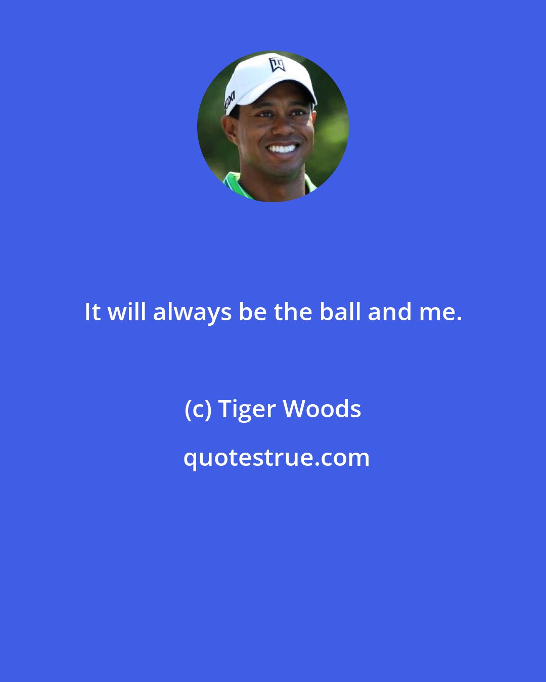 Tiger Woods: It will always be the ball and me.