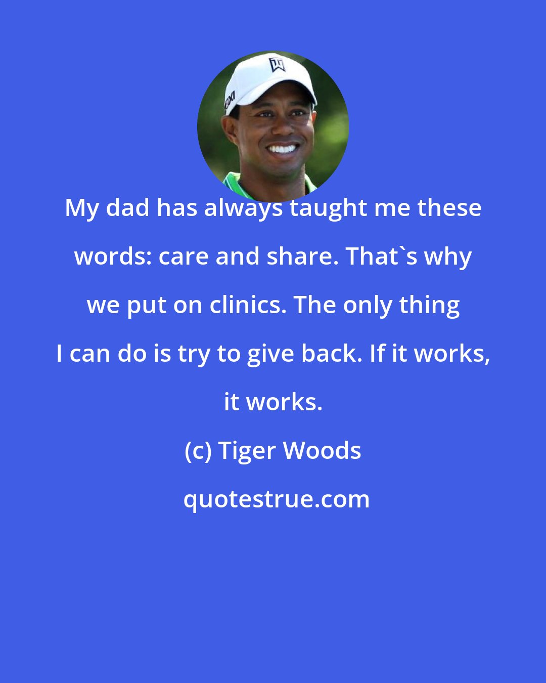 Tiger Woods: My dad has always taught me these words: care and share. That's why we put on clinics. The only thing I can do is try to give back. If it works, it works.