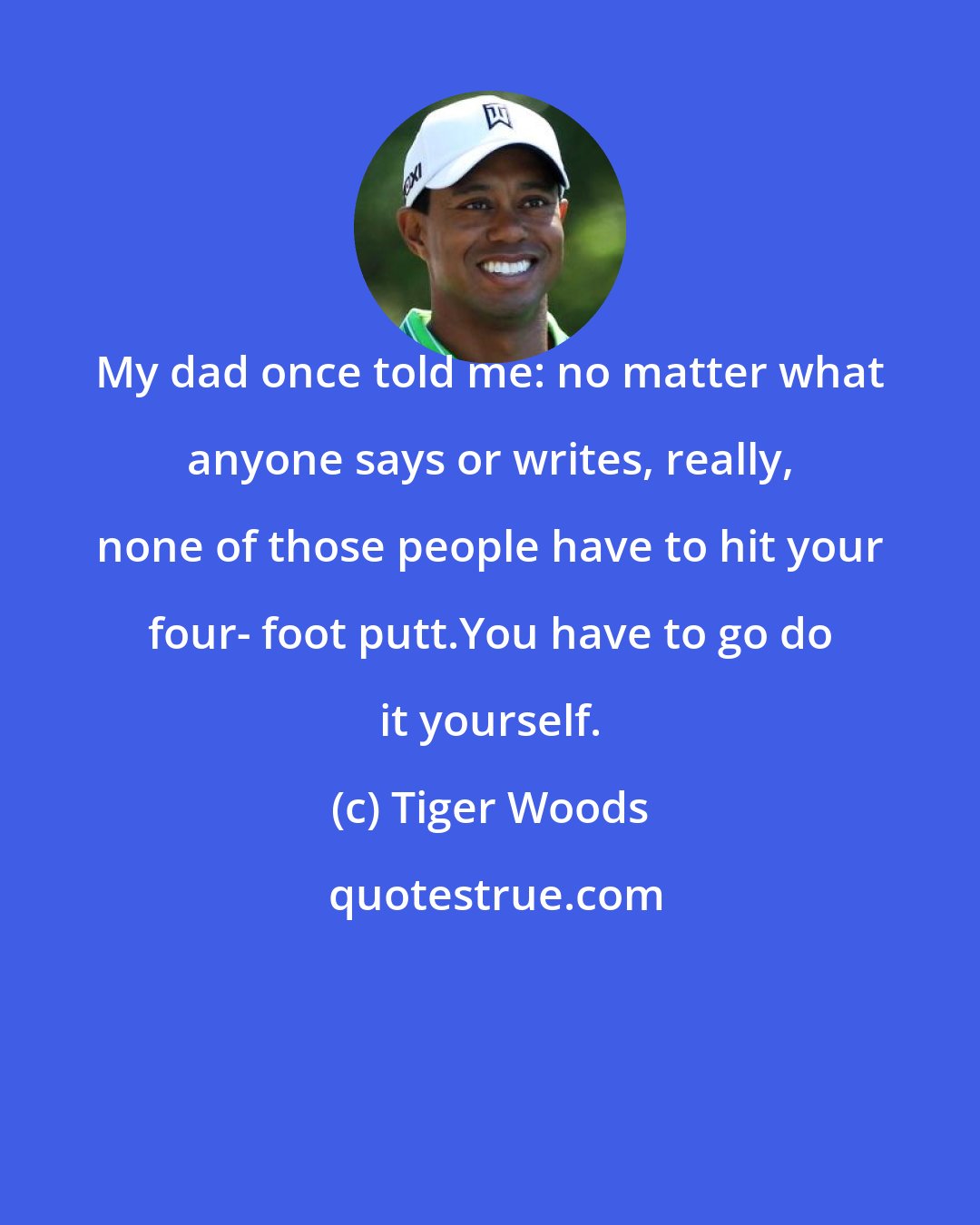 Tiger Woods: My dad once told me: no matter what anyone says or writes, really, none of those people have to hit your four- foot putt.You have to go do it yourself.