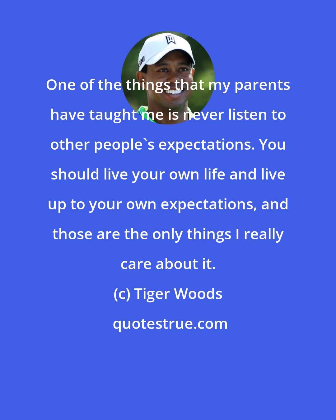 Tiger Woods: One of the things that my parents have taught me is never listen to other people's expectations. You should live your own life and live up to your own expectations, and those are the only things I really care about it.