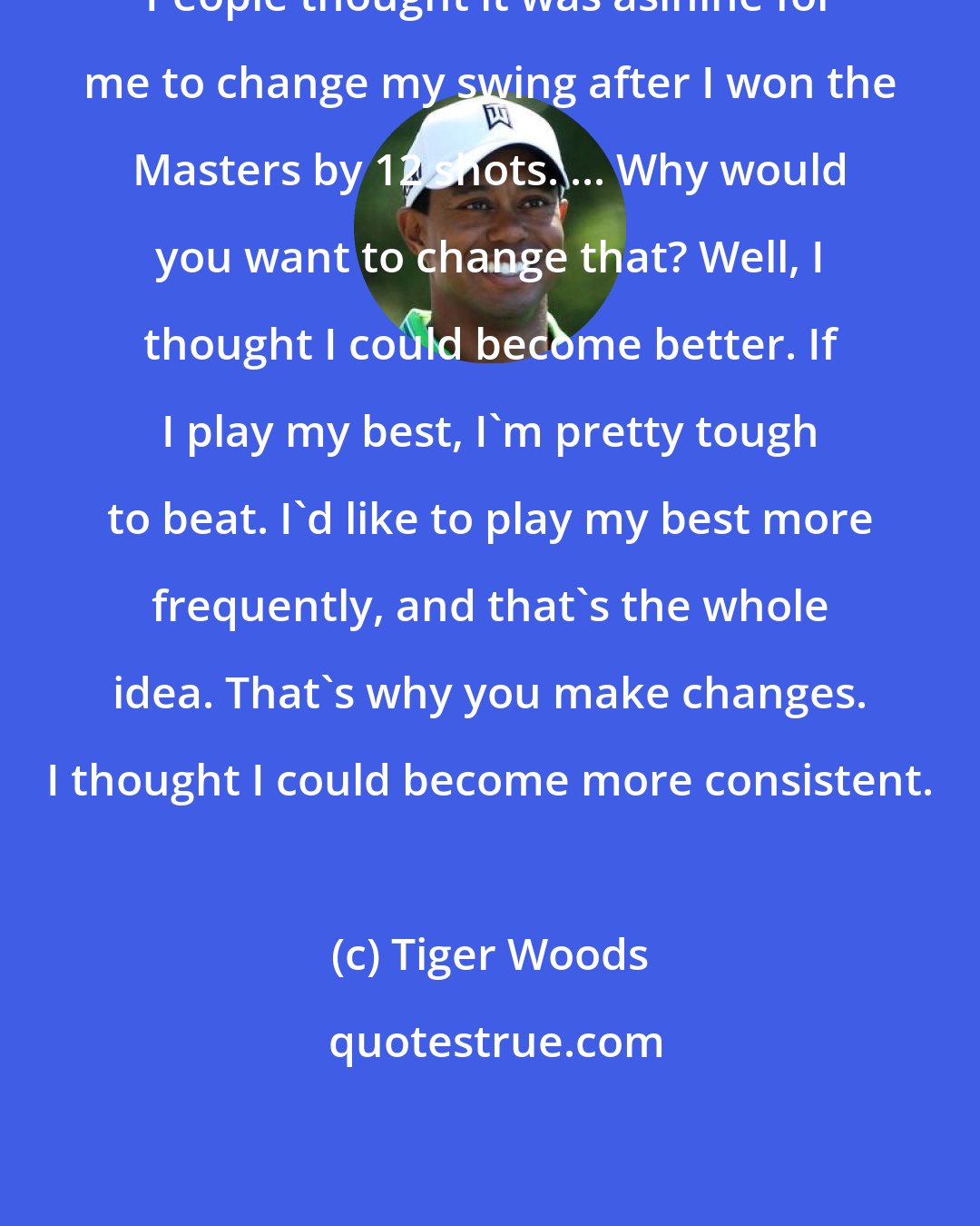 Tiger Woods: People thought it was asinine for me to change my swing after I won the Masters by 12 shots. ... Why would you want to change that? Well, I thought I could become better. If I play my best, I'm pretty tough to beat. I'd like to play my best more frequently, and that's the whole idea. That's why you make changes. I thought I could become more consistent.