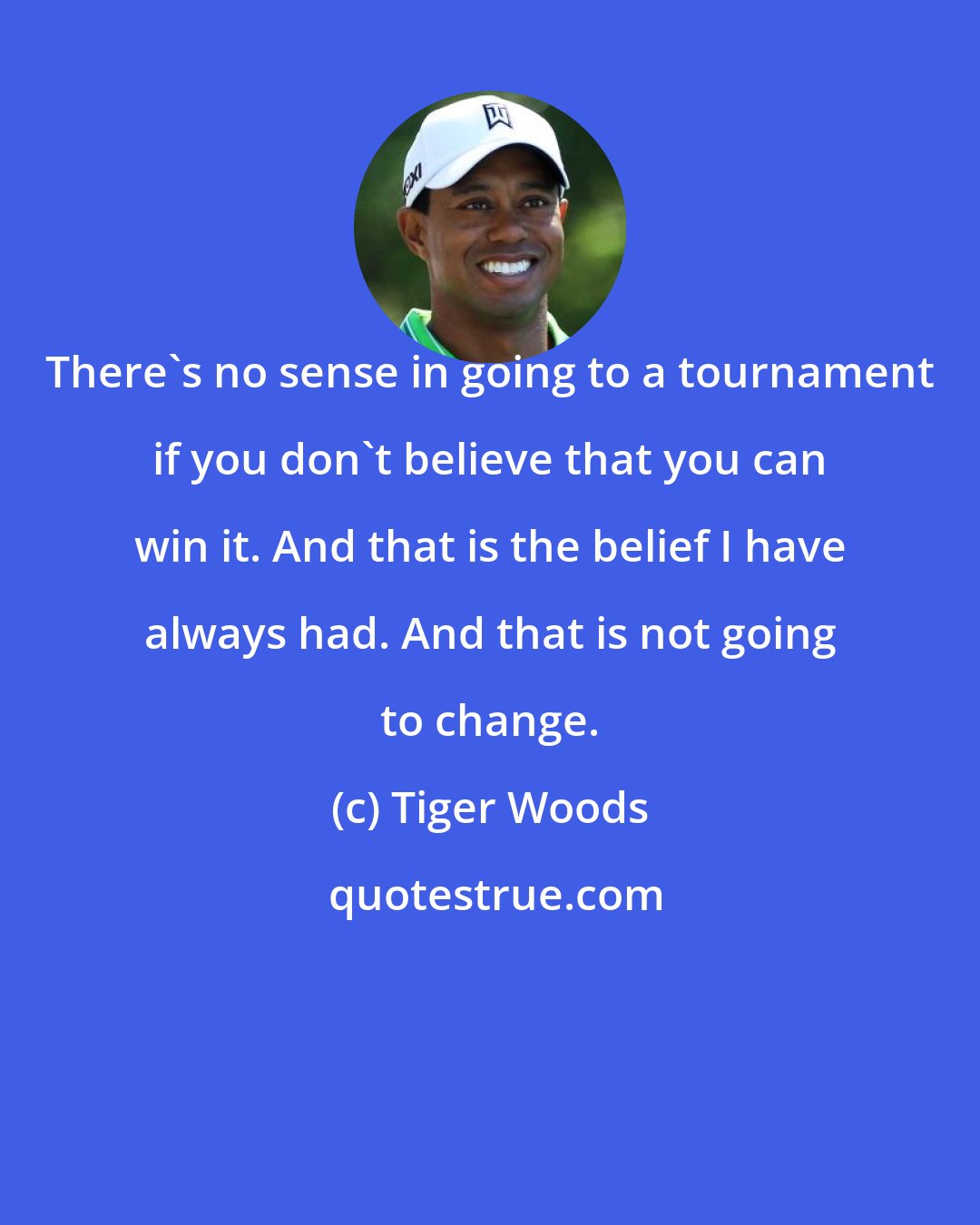 Tiger Woods: There's no sense in going to a tournament if you don't believe that you can win it. And that is the belief I have always had. And that is not going to change.